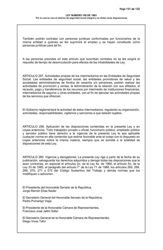 Hoja 131 de 132
LEY NUMERO 100 DE 1993
Por la cual se crea el sistema de seguridad social integral y se dictan otras disposiciones
También podrán contratar con personas jurídicas conformadas por funcionarios de la
misma entidad a quienes se les suprimirá el empleo y se hayan constituido como
personas jurídicas para tal fin.
A las personas previstas en este artículo que suscriban contratos no se les exigirá el
requisito de tiempo de desvinculación para efectos de las inhabilidades de Ley.
ARTICULO 287. Actividades propias de los intermediarios en las Entidades de Seguridad
Social. Las entidades de seguridad social, las entidades promotoras de salud y las
sociedades administradoras de fondos de cesantía y/o pensiones, podrán realizar las
actividades de promoción y ventas, la administración de la relación con sus afiliados, el
recaudo, pago y transferencia de los recursos por intermedio de instituciones financieras,
intermediarios de seguros u otras entidades, con el fin de ejecutar las actividades propias
de los servicios que ofrezcan.
El Gobierno reglamentará la actividad de estos intermediarios, regulando su organización,
actividades, responsabilidades, vigilancia y sanciones a que estarán sujetos.
ARTICULO 288. Aplicación de las disposiciones contenidas en la presente Ley y en
Leyes anteriores. Todo trabajador privado u oficial, funcionario público, empleado público
y servidor público tiene derecho a la vigencia de la presente Ley le sea aplicable
cualquier norma en ella contenida que estime favorable ante el cotejo con lo dispuesto en
Leyes anteriores sobre la misma materia, siempre que se someta a la totalidad de
disposiciones de esta Ley.
ARTICULO 289. Vigencia y derogatorias. La presente Ley rige a partir de la fecha de su
publicación, salvaguarda los derechos adquiridos y deroga todas las disposiciones que le
sean contrarías, en especial el artículos 2o. de la Ley 4a. de 1966, el artículo 5o. de la
Ley 33 de 1985, el parágrafo del artículo 7° de la Ley 71 de 1988, los artículos 260, 268,
269, 270, 271 y 272 del Código Sustantivo del Trabajo y demás normas que los
modifiquen o adicionen.
El Presidente del Honorable Senado de la República,
Jorge Ramón Elías Nader
El Secretario General del Honorable Senado de la República,
Pedro Pumarejo Vega
El Presidente de la Honorable Cámara de Representantes,
Francisco José Jattín Safar
El Secretario General de la Honorable Cámara de Representantes,
Diego Vivas Tafur
 