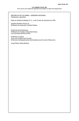 Hoja 132 de 132
LEY NUMERO 100 DE 1993
Por la cual se crea el sistema de seguridad social integral y se dictan otras disposiciones
REPUBLICA DE COLOMBIA - GOBIERNO NACIONAL
Publíquese y ejecútese.
Dada en Santafé de Bogotá, D. C., a los 23 días de diciembre de 1993.
CESAR GAVIRIA TRUJILLO
El Ministro de Hacienda y Crédito Público,
Rudolf Hommes Rodríguez
El Ministro de Trabajo y Seguridad Social,
Luis Fernando Ramírez Acuña
El Ministro de Salud,
Juan Luis Londoño de la Cuesta
El Director del Departamento Administrativo de la Función Pública (E.),
Jorge Eliécer Sabas Bedoya
 