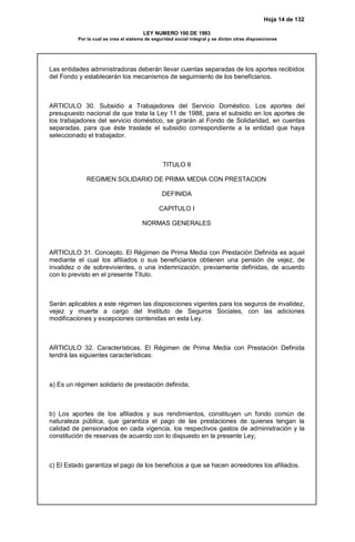 Hoja 14 de 132
LEY NUMERO 100 DE 1993
Por la cual se crea el sistema de seguridad social integral y se dictan otras disposiciones
Las entidades administradoras deberán llevar cuentas separadas de los aportes recibidos
del Fondo y establecerán los mecanismos de seguimiento de los beneficiarios.
ARTICULO 30. Subsidio a Trabajadores del Servicio Doméstico. Los aportes del
presupuesto nacional de que trata la Ley 11 de 1988, para el subsidio en los aportes de
los trabajadores del servicio doméstico, se girarán al Fondo de Solidaridad, en cuentas
separadas, para que éste traslade el subsidio correspondiente a la entidad que haya
seleccionado el trabajador.
TITULO II
REGIMEN SOLIDARIO DE PRIMA MEDIA CON PRESTACION
DEFINIDA
CAPITULO I
NORMAS GENERALES
ARTICULO 31. Concepto. El Régimen de Prima Media con Prestación Definida es aquel
mediante el cual los afiliados o sus beneficiarios obtienen una pensión de vejez, de
invalidez o de sobrevivientes, o una indemnización, previamente definidas, de acuerdo
con lo previsto en el presente Título.
Serán aplicables a este régimen las disposiciones vigentes para los seguros de invalidez,
vejez y muerte a cargo del Instituto de Seguros Sociales, con las adiciones
modificaciones y excepciones contenidas en esta Ley.
ARTICULO 32. Características. El Régimen de Prima Media con Prestación Definida
tendrá las siguientes características:
a) Es un régimen solidario de prestación definida;
b) Los aportes de los afiliados y sus rendimientos, constituyen un fondo común de
naturaleza pública, que garantiza el pago de las prestaciones de quienes tengan la
calidad de pensionados en cada vigencia, los respectivos gastos de administración y la
constitución de reservas de acuerdo con lo dispuesto en la presente Ley;
c) El Estado garantiza el pago de los beneficios a que se hacen acreedores los afiliados.
 