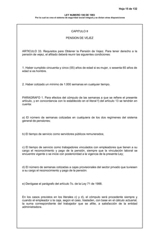 Hoja 15 de 132
LEY NUMERO 100 DE 1993
Por la cual se crea el sistema de seguridad social integral y se dictan otras disposiciones
CAPITULO II
PENSION DE VEJEZ
ARTICULO 33. Requisitos para Obtener la Pensión de Vejez. Para tener derecho a la
pensión de vejez, el afiliado deberá reunir las siguientes condiciones:
1. Haber cumplido cincuenta y cinco (55) años de edad si es mujer, o sesenta 60 años de
edad si es hombre.
2. Haber cotizado un mínimo de 1.000 semanas en cualquier tiempo.
PARAGRAFO 1. Para efectos del cómputo de las semanas a que se refiere el presente
artículo, y en concordancia con lo establecido en el literal f) del artículo 13 se tendrán en
cuenta:
a) El número de semanas cotizadas en cualquiera de los dos regímenes del sistema
general de pensiones;
b) El tiempo de servicio como servidores públicos remunerados;
c) El tiempo de servicio como trabajadores vinculados con empleadores que tienen a su
cargo el reconocimiento y pago de la pensión, siempre que la vinculación laboral se
encuentre vigente o se inicie con posterioridad a la vigencia de la presente Ley;
d) El número de semanas cotizadas a cajas provisionales del sector privado que tuviesen
a su cargo el reconocimiento y pago de la pensión:
e) Derógase el parágrafo del artículo 7o. de la Ley 71 de 1988.
En los casos previstos en los literales c) y d), el cómputo será procedente siempre y
cuando el empleador o la caja, según el caso, trasladen, con base en el cálculo actuarial,
la suma correspondiente del trabajador que se afilie, a satisfacción de la entidad
administradora.
 