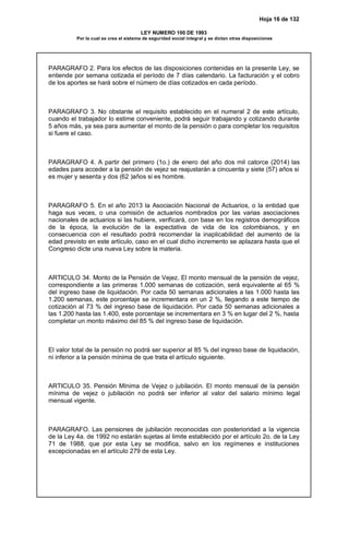 Hoja 16 de 132
LEY NUMERO 100 DE 1993
Por la cual se crea el sistema de seguridad social integral y se dictan otras disposiciones
PARAGRAFO 2. Para los efectos de las disposiciones contenidas en la presente Ley, se
entiende por semana cotizada el período de 7 días calendario. La facturación y el cobro
de los aportes se hará sobre el número de días cotizados en cada período.
PARAGRAFO 3. No obstante el requisito establecido en el numeral 2 de este artículo,
cuando el trabajador lo estime conveniente, podrá seguir trabajando y cotizando durante
5 años más, ya sea para aumentar el monto de la pensión o para completar los requisitos
si fuere el caso.
PARAGRAFO 4. A partir del primero (1o.) de enero del año dos mil catorce (2014) las
edades para acceder a la pensión de vejez se reajustarán a cincuenta y siete (57) años si
es mujer y sesenta y dos (62 )años si es hombre.
PARAGRAFO 5. En el año 2013 la Asociación Nacional de Actuarios, o la entidad que
haga sus veces, o una comisión de actuarios nombrados por las varias asociaciones
nacionales de actuarios si las hubiere, verificará, con base en los registros demográficos
de la época, la evolución de la expectativa de vida de los colombianos, y en
consecuencia con el resultado podrá recomendar la inaplicabilidad del aumento de la
edad previsto en este artículo, caso en el cual dicho incremento se aplazara hasta que el
Congreso dicte una nueva Ley sobre la materia.
ARTICULO 34. Monto de la Pensión de Vejez. El monto mensual de la pensión de vejez,
correspondiente a las primeras 1.000 semanas de cotización, será equivalente al 65 %
del ingreso base de liquidación. Por cada 50 semanas adicionales a las 1.000 hasta las
1.200 semanas, este porcentaje se incrementara en un 2 %, llegando a este tiempo de
cotización al 73 % del ingreso base de liquidación. Por cada 50 semanas adicionales a
las 1.200 hasta las 1.400, este porcentaje se incrementara en 3 % en lugar del 2 %, hasta
completar un monto máximo del 85 % del ingreso base de liquidación.
El valor total de la pensión no podrá ser superior al 85 % del ingreso base de liquidación,
ni inferior a la pensión mínima de que trata el artículo siguiente.
ARTICULO 35. Pensión Mínima de Vejez o jubilación. El monto mensual de la pensión
mínima de vejez o jubilación no podrá ser inferior al valor del salario mínimo legal
mensual vigente.
PARAGRAFO. Las pensiones de jubilación reconocidas con posterioridad a la vigencia
de la Ley 4a. de 1992 no estarán sujetas al limite establecido por el artículo 2o. de la Ley
71 de 1988, que por esta Ley se modifica, salvo en los regímenes e instituciones
excepcionadas en el artículo 279 de esta Ley.
 