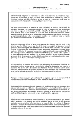 Hoja 17 de 132
LEY NUMERO 100 DE 1993
Por la cual se crea el sistema de seguridad social integral y se dictan otras disposiciones
ARTICULO 36. Régimen de Transición. La edad para acceder a la pensión de vejez.
continuará en cincuenta y cinco (55) años para las mujeres y sesenta (60) para los
hombres, hasta el año 2014, fecha en la cual la edad se incrementará en 2 años, es
decir, será de 57 años para las mujeres y 62 para los hombres.
La edad para acceder a la pensión de vejez, el tiempo de servicio o el número de
semanas cotizadas, y el monto de la pensión de vejez de las personas que al momento
de entrar en vigencia el Sistema tengan 35 o más años de edad si son mujeres o 40 o
más años de edad si son hombres, o 15 o más años de servicios cotizados, será la
establecida en el régimen anterior al cual se encuentren afiliados. Las demás condiciones
y requisitos aplicables a estas personas para acceder a la pensión de vejez, se regirán
por las disposiciones contenidas en la presente Ley.
El ingreso base para liquidar la pensión de vejez de las personas referidas en el inciso
anterior que les faltare menos de diez (10) años para adquirir el derecho, será el
promedio de lo devengado en el tiempo que les hiciere falta para ello, o el cotizado
durante todo el tiempo si éste fuere superior, actualizado anualmente con base en la
variación del índice de precios al consumidor, según certificación que expida el DANE.
Sin embargo, cuando el tiempo que les hiciere falta fuere igual o inferior a dos (2) años a
la entrada en vigencia de la presente Ley. el ingreso base para liquidar la pensión será el
promedio de lo devengado en los dos (2) últimos años, para los trabajadores del sector
privado y de un (1) año para los servidores públicos.
Lo dispuesto en el presente artículo para las personas que al momento de entrar en
vigencia el régimen tengan treinta y cinco (35) o más años de edad si son mujeres o
cuarenta (40) o más años de edad si son hombres, no será aplicable cuando estas
personas voluntariamente se acojan al régimen de ahorro individual con solidaridad, caso
en el cual se sujetarán a todas las condiciones previstas para dicho régimen.
Tampoco será aplicable para quienes habiendo escogido el régimen de ahorro individual
con solidaridad decidan cambiarse al de prima media con prestación definida.
Quienes a la fecha de vigencia de la presente Ley hubiesen cumplido los requisitos para
acceder a la pensión de Jubilación o de vejez conforme a normas favorables anteriores,
aun cuando no se hubiese efectuado el reconocimiento, tendrán derecho en desarrollo de
los derechos adquiridos. a que se les reconozca y liquide la pensión en las condiciones
de favorabilidad vigentes al momento en que cumplieron tales requisitos.
PARAGRAFO. Para efectos del reconocimiento de la pensión de vejez de que trata el
inciso primero(1º.) del presente artículo se tendrá en cuenta la suma de las semanas
cotizadas con anterioridad a la vigencia de la presente Ley, al Instituto de Seguros
Sociales, a las cajas, fondos o entidades de seguridad social del sector público o privado,
o el tiempo de servicio como servidores públicos cualquiera sea el número de semanas
cotizadas o tiempo de servicio.
 