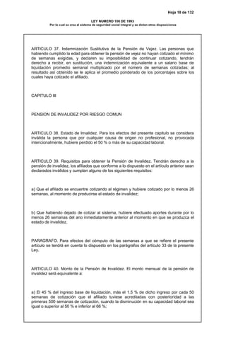 Hoja 18 de 132
LEY NUMERO 100 DE 1993
Por la cual se crea el sistema de seguridad social integral y se dictan otras disposiciones
ARTICULO 37. Indemnización Sustitutiva de la Pensión de Vejez. Las personas que
habiendo cumplido la edad para obtener la pensión de vejez no hayan cotizado el mínimo
de semanas exigidas, y declaren su imposibilidad de continuar cotizando, tendrán
derecho a recibir, en sustitución, una indemnización equivalente a un salario base de
liquidación promedio semanal multiplicado por el número de semanas cotizadas; al
resultado así obtenido se le aplica el promedio ponderado de los porcentajes sobre los
cuales haya cotizado el afiliado.
CAPITULO III
PENSION DE INVALIDEZ POR RIESGO COMUN
ARTICULO 38. Estado de Invalidez. Para los efectos del presente capitulo se considera
inválida la persona que por cualquier causa de origen no profesional, no provocada
intencionalmente, hubiere perdido el 50 % o más de su capacidad laboral.
ARTICULO 39. Requisitos para obtener la Pensión de Invalidez. Tendrán derecho a la
pensión de invalidez, los afiliados que conforme a lo dispuesto en el artículo anterior sean
declarados inválidos y cumplan alguno de los siguientes requisitos:
a) Que el afiliado se encuentre cotizando al régimen y hubiere cotizado por lo menos 26
semanas, al momento de producirse el estado de invalidez;
b) Que habiendo dejado de cotizar al sistema, hubiere efectuado aportes durante por lo
menos 26 semanas del ano inmediatamente anterior al momento en que se produzca el
estado de invalidez.
PARAGRAFO. Para efectos del cómputo de las semanas a que se refiere el presente
artículo se tendrá en cuenta lo dispuesto en los parágrafos del artículo 33 de la presente
Ley.
ARTICULO 40. Monto de la Pensión de Invalidez. El monto mensual de la pensión de
invalidez será equivalente a:
a) El 45 % del ingreso base de liquidación, más el 1.5 % de dicho ingreso por cada 50
semanas de cotización que el afiliado tuviese acreditadas con posterioridad a las
primeras 500 semanas de cotización, cuando la disminución en su capacidad laboral sea
igual o superior al 50 % e inferior al 66 %;
 