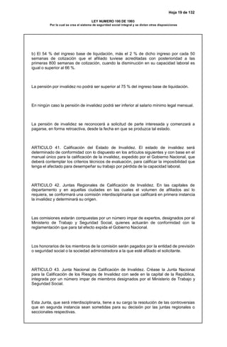 Hoja 19 de 132
LEY NUMERO 100 DE 1993
Por la cual se crea el sistema de seguridad social integral y se dictan otras disposiciones
b) El 54 % del ingreso base de liquidación, más el 2 % de dicho ingreso por cada 50
semanas de cotización que el afiliado tuviese acreditadas con posterioridad a las
primeras 800 semanas de cotización, cuando la disminución en su capacidad laboral es
igual o superior al 66 %.
La pensión por invalidez no podrá ser superior al 75 % del ingreso base de liquidación.
En ningún caso la pensión de invalidez podrá ser inferior al salario mínimo legal mensual.
La pensión de invalidez se reconocerá a solicitud de parte interesada y comenzará a
pagarse, en forma retroactiva, desde la fecha en que se produzca tal estado.
ARTICULO 41. Calificación del Estado de Invalidez. El estado de invalidez será
determinado de conformidad con lo dispuesto en los artículos siguientes y con base en el
manual único para la calificación de la invalidez, expedido por el Gobierno Nacional, que
deberá contemplar los criterios técnicos de evaluación, para calificar la imposibilidad que
tenga el afectado para desempeñar su trabajo por pérdida de la capacidad laboral.
ARTICULO 42. Juntas Regionales de Calificación de Invalidez. En las capitales de
departamento y en aquellas ciudades en las cuales el volumen de afiliados así lo
requiera, se conformará una comisión interdisciplinaria que calificará en primera instancia
la invalidez y determinará su origen.
Las comisiones estarán compuestas por un número impar de expertos, designados por el
Ministerio de Trabajo y Seguridad Social, quienes actuarán de conformidad con la
reglamentación que para tal efecto expida el Gobierno Nacional.
Los honorarios de los miembros de la comisión serán pagados por la entidad de previsión
o seguridad social o la sociedad administradora a la que esté afiliado el solicitante.
ARTICULO 43. Junta Nacional de Calificación de Invalidez. Créase la Junta Nacional
para la Calificación de los Riesgos de Invalidez con sede en la capital de la República,
integrada por un número impar de miembros designados por el Ministerio de Trabajo y
Seguridad Social.
Esta Junta, que será interdisciplinaria, tiene a su cargo la resolución de las controversias
que en segunda instancia sean sometidas para su decisión por las juntas regionales o
seccionales respectivas.
 