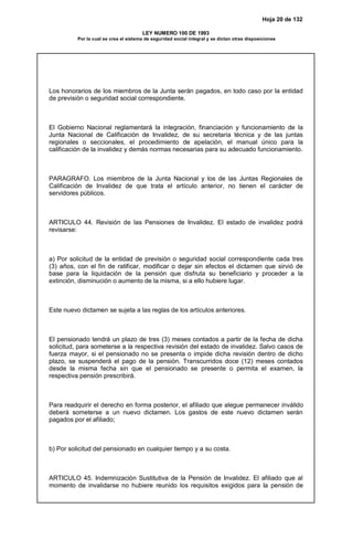 Hoja 20 de 132
LEY NUMERO 100 DE 1993
Por la cual se crea el sistema de seguridad social integral y se dictan otras disposiciones
Los honorarios de los miembros de la Junta serán pagados, en todo caso por la entidad
de previsión o seguridad social correspondiente.
El Gobierno Nacional reglamentará la integración, financiación y funcionamiento de la
Junta Nacional de Calificación de Invalidez, de su secretaria técnica y de las juntas
regionales o seccionales, el procedimiento de apelación, el manual único para la
calificación de la invalidez y demás normas necesarias para su adecuado funcionamiento.
PARAGRAFO. Los miembros de la Junta Nacional y los de las Juntas Regionales de
Calificación de Invalidez de que trata el artículo anterior, no tienen el carácter de
servidores públicos.
ARTICULO 44. Revisión de las Pensiones de Invalidez. El estado de invalidez podrá
revisarse:
a) Por solicitud de la entidad de previsión o seguridad social correspondiente cada tres
(3) años, con el fin de ratificar, modificar o dejar sin efectos el dictamen que sirvió de
base para la liquidación de la pensión que disfruta su beneficiario y proceder a la
extinción, disminución o aumento de la misma, si a ello hubiere lugar.
Este nuevo dictamen se sujeta a las reglas de los artículos anteriores.
El pensionado tendrá un plazo de tres (3) meses contados a partir de la fecha de dicha
solicitud, para someterse a la respectiva revisión del estado de invalidez. Salvo casos de
fuerza mayor, si el pensionado no se presenta o impide dicha revisión dentro de dicho
plazo, se suspenderá el pago de la pensión. Transcurridos doce (12) meses contados
desde la misma fecha sin que el pensionado se presente o permita el examen, la
respectiva pensión prescribirá.
Para readquirir el derecho en forma posterior, el afiliado que alegue permanecer inválido
deberá someterse a un nuevo dictamen. Los gastos de este nuevo dictamen serán
pagados por el afiliado;
b) Por solicitud del pensionado en cualquier tiempo y a su costa.
ARTICULO 45. Indemnización Sustitutiva de la Pensión de Invalidez. El afiliado que al
momento de invalidarse no hubiere reunido los requisitos exigidos para la pensión de
 