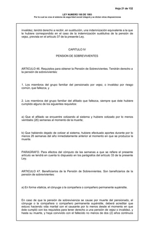 Hoja 21 de 132
LEY NUMERO 100 DE 1993
Por la cual se crea el sistema de seguridad social integral y se dictan otras disposiciones
invalidez, tendrá derecho a recibir, en sustitución, una indemnización equivalente a la que
le hubiere correspondido en el caso de la indemnización sustitutiva de la pensión de
vejez, prevista en el artículo 37 de la presente Ley.
CAPITULO IV
PENSION DE SOBREVIVIENTES
ARTICULO 46. Requisitos para obtener la Pensión de Sobrevivientes. Tendrán derecho a
la pensión de sobrevivientes:
1. Los miembros del grupo familiar del pensionado por vejez, o invalidez por riesgo
común, que fallezca, y
2. Los miembros del grupo familiar del afiliado que fallezca, siempre que éste hubiere
cumplido alguno de los siguientes requisitos:
a) Que el afiliado se encuentre cotizando al sistema y hubiere cotizado por lo menos
veintiséis (26) semanas al momento de la muerte;
b) Que habiendo dejado de cotizar al sistema, hubiere efectuado aportes durante por lo
menos 26 semanas del año inmediatamente anterior al momento en que se produzca la
muerte.
PARAGRAFO. Para efectos del cómputo de las semanas a que se refiere el presente
artículo se tendrá en cuenta lo dispuesto en los parágrafos del artículo 33 de la presente
Ley.
ARTICULO 47. Beneficiarios de la Pensión de Sobrevivientes. Son beneficiarios de la
pensión de sobrevivientes:
a) En forma vitalicia, el cónyuge o la compañera o compañero permanente supérstite.
En caso de que la pensión de sobrevivencia se cause por muerte del pensionado, el
cónyuge o la compañera o compañero permanente supérstite, deberá acreditar que
estuvo haciendo vida marital con el causante por lo menos desde el momento en que
éste cumplió con los requisitos para tener derecho a una pensión de vejez o invalidez, y
hasta su muerte, y haya convivido con el fallecido no menos de dos (2) años continuos
 