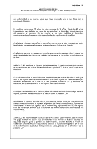 Hoja 22 de 132
LEY NUMERO 100 DE 1993
Por la cual se crea el sistema de seguridad social integral y se dictan otras disposiciones
con anterioridad a su muerte, salvo que haya procreado uno o más hijos con el
pensionado fallecido;
b) Los hijos menores de 18 años; los hijos mayores de 18 años y hasta los 25 anos,
incapacitados para trabajar por razón de sus estudios y si dependían económicamente
del causante al momento de su muerte; y, los hijos inválidos si dependían
económicamente del causante, mientras subsistan las condiciones de invalidez;
c) A falta de cónyuge, compañero o compañera permanente e hijos con derecho, serán
beneficiarios los padres del causante si dependían económicamente de éste;
d) A falta de cónyuge, compañero o compañera permanente, padres e hijos con derecho,
serán beneficiarios los hermanos inválidos del causante si dependían económicamente
de éste.
ARTICULO 48. Monto de la Pensión de Sobrevivientes. El monto mensual de la pensión
de sobrevivientes por muerte del pensionado será igual al 100 % de la pensión que aquél
disfrutaba.
El monto mensual de la pensión total de sobrevivientes por muerte del afiliado será igual
al 45 % del ingreso base de liquidación más 2 % de dicho ingreso por cada cincuenta (50)
semanas adicionales de cotización a las primeras quinientas (500) semanas de
cotización, sin que exceda el 75 % del ingreso base de liquidación.
En ningún caso el monto de la pensión podrá ser inferior al salario mínimo legal mensual
vigente, conforme a lo establecido en el artículo 35 de la presente Ley.
No obstante lo previsto en este artículo, los afiliados podrán optar por una pensión de
sobrevivientes equivalente al régimen de pensión de sobrevivientes del ISS, vigente con
anterioridad a la fecha de vigencia de la presente Ley equivalente al 65 % del ingreso
base de liquidación, siempre que se cumplan las mismas condiciones establecidas por
dicho instituto.
ARTICULO 49. Indemnización Sustitutiva de la Pensión de Sobrevivientes. Los miembros
del grupo familiar del afiliado que al momento de su muerte no hubiese reunido los
requisitos exigidos para la pensión de sobrevivientes, tendrán derecho a recibir, en
sustitución, una indemnización equivalente a la que le hubiera correspondido en el caso
de la indemnización sustitutiva de la pensión de vejez, prevista en el artículo 37 de la
presente Ley.
 