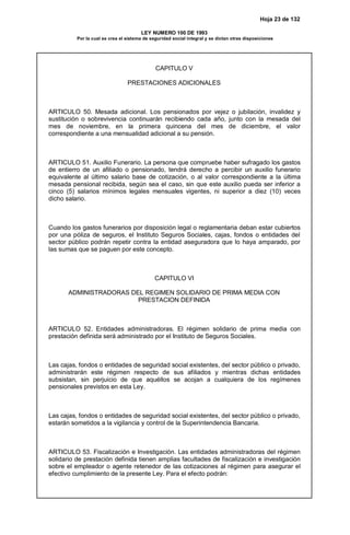Hoja 23 de 132
LEY NUMERO 100 DE 1993
Por la cual se crea el sistema de seguridad social integral y se dictan otras disposiciones
CAPITULO V
PRESTACIONES ADICIONALES
ARTICULO 50. Mesada adicional. Los pensionados por vejez o jubilación, invalidez y
sustitución o sobrevivencia continuarán recibiendo cada año, junto con la mesada del
mes de noviembre, en la primera quincena del mes de diciembre, el valor
correspondiente a una mensualidad adicional a su pensión.
ARTICULO 51. Auxilio Funerario. La persona que compruebe haber sufragado los gastos
de entierro de un afiliado o pensionado, tendrá derecho a percibir un auxilio funerario
equivalente al último salario base de cotización, o al valor correspondiente a la última
mesada pensional recibida, según sea el caso, sin que este auxilio pueda ser inferior a
cinco (5) salarios mínimos legales mensuales vigentes, ni superior a diez (10) veces
dicho salario.
Cuando los gastos funerarios por disposición legal o reglamentaria deban estar cubiertos
por una póliza de seguros, el Instituto Seguros Sociales, cajas, fondos o entidades del
sector público podrán repetir contra la entidad aseguradora que lo haya amparado, por
las sumas que se paguen por este concepto.
CAPITULO VI
ADMINISTRADORAS DEL REGIMEN SOLIDARIO DE PRIMA MEDIA CON
PRESTACION DEFINIDA
ARTICULO 52. Entidades administradoras. El régimen solidario de prima media con
prestación definida será administrado por el Instituto de Seguros Sociales.
Las cajas, fondos o entidades de seguridad social existentes, del sector público o privado,
administrarán este régimen respecto de sus afiliados y mientras dichas entidades
subsistan, sin perjuicio de que aquéllos se acojan a cualquiera de los regímenes
pensionales previstos en esta Ley.
Las cajas, fondos o entidades de seguridad social existentes, del sector público o privado,
estarán sometidos a la vigilancia y control de la Superintendencia Bancaria.
ARTICULO 53. Fiscalización e Investigación. Las entidades administradoras del régimen
solidario de prestación definida tienen amplias facultades de fiscalización e investigación
sobre el empleador o agente retenedor de las cotizaciones al régimen para asegurar el
efectivo cumplimiento de la presente Ley. Para el efecto podrán:
 