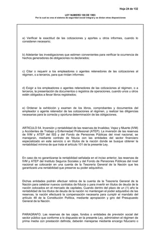 Hoja 24 de 132
LEY NUMERO 100 DE 1993
Por la cual se crea el sistema de seguridad social integral y se dictan otras disposiciones
a) Verificar la exactitud de las cotizaciones y aportes u otros informes, cuando lo
consideren necesario;
b) Adelantar las investigaciones que estimen convenientes para verificar la ocurrencia de
hechos generadores de obligaciones no declarados;
c) Citar o requerir a los empleadores o agentes retenedores de las cotizaciones al
régimen, o a terceros, para que rindan informes:
d) Exigir a los empleadores o agentes retenedores de las cotizaciones al régimen, o a
terceros, la presentación de documentos o registros de operaciones, cuando unos u otros
estén obligados a llevar libros registrados;
e) Ordenar la exhibición y examen de los libros, comprobantes y documentos del
empleador o agente retenedor de las cotizaciones al régimen, y realizar las diligencias
necesarias para la correcta y oportuna determinación de las obligaciones.
ARTICULO 54. Inversión y rentabilidad de las reservas de Invalidez, Vejez y Muerte (IVM)
y Accidentes de Trabajo y Enfermedad Profesional (ATEP). La inversión de las reservas
de IVM y ATEP del ISS y del Fondo de Pensiones Públicas del nivel nacional, se
manejaran, mediante contrato de fiducia con las entidades del sector financiero
especializado en este servicio o en títulos de la nación donde se busque obtener la
rentabilidad mínima de que trata el artículo 101 de la presente Ley.
En caso de no garantizarse la rentabilidad señalada en el inciso anterior, las reservas de
IVM y ATEP del Instituto Seguros Sociales y del Fondo de Pensiones Públicas del nivel
nacional se colocarán en una cuenta de la Tesorería General de la Nación que les
garantizará una rentabilidad que preserve su poder adquisitivo.
Dichas entidades podrán efectuar retiros de la cuenta de la Tesorería General de la
Nación para celebrar nuevos contratos de fiducia o para invertir en títulos de deuda de la
nación colocados en el mercado de capitales. Cuando dentro del plazo de un (1) año la
rentabilidad de los títulos de deuda de la nación no mantengan el poder adquisitivo de las
reservas, la nación efectuará la compensación necesaria para cumplir el mandato del
artículo 48 de la Constitución Política, mediante apropiación y giro del Presupuesto
General de la Nación.
PARAGRAFO. Las reservas de las cajas, fondos o entidades de previsión social del
sector público que conforme a lo dispuesto en la presente Ley, administren el régimen de
prima media con prestación definida, deberán manejarse mediante encargo fiduciario o
 