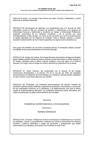 Hoja 25 de 132
LEY NUMERO 100 DE 1993
Por la cual se crea el sistema de seguridad social integral y se dictan otras disposiciones
títulos de la nación, con arreglo a las normas que sobre inversión, rentabilidad y control
determine el Gobierno Nacional.
ARTICULO 55. Exoneración de intereses. Los empleadores que a 31 de julio de 1993
adeudaban sumas al ISS por concepto de aportes o cotizaciones a los seguros de
Enfermedad General y Maternidad y accidente de trabajo y Enfermedad Profesional,
quedarán exonerados de los intereses moratorios y de la sanción por mora
correspondientes a tales deudas, así como de las sanciones por mora correspondientes
al capital adeudado por los Seguros de Invalidez, Vejez y Muerte, siempre y cuando
cancelen la deuda dentro de los 4 meses siguientes a la vigencia de la presente Ley.
Para gozar del beneficio de que trata el presente artículo, el empleador deberá cancelar
la totalidad de las sumas adeudadas al momento del pago.
ARTICULO 56. Castigo de Cartera. El Consejo Directivo del Instituto de Seguros Sociales
podrá castigar aquella cartera de dudoso recaudo cuando ésta tenga un atraso superior a
24 meses, utilizando para el efecto criterios similares a los que rigen en el sistema
bancario. En ningún caso el castigo de cartera implicará la condonación de la deuda.
ARTICULO 57. Cobro Coactivo. De conformidad con el artículo 79 del Código
Contencioso Administrativo y el artículo 112 de la Ley 6a. de 1992, las entidades
administradoras del Régimen de Prima Media con prestación definida podrán establecer
el cobro coactivo, para hacer efectivos sus créditos.
ARTICULO 58. Publicidad. Las entidades administradoras del régimen solidario de
prestación definida podrán adelantar programas de publicidad, comunicación y promoción
de sus actividades conforme, en lo pertinente, a la reglamentación que para el efecto
expida la Superintendencia Bancaria. Tal publicidad solamente podrá contratarse con
cargo al presupuesto de gastos administrativos de la entidad.
TITULO III
REGIMEN DE AHORRO INDIVIDUAL CON SOLIDARIDAD
CAPITULO I
NORMAS GENERALES
ARTICULO 59. Concepto. El Régimen de Ahorro Individual con Solidaridad es el conjunto
de entidades, normas y procedimientos, mediante los cuales se administran los recursos
privados y públicos destinados a pagar las pensiones y prestaciones que deban
reconocerse a sus afiliados, de acuerdo con lo previsto en este Título.
 