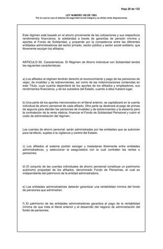 Hoja 26 de 132
LEY NUMERO 100 DE 1993
Por la cual se crea el sistema de seguridad social integral y se dictan otras disposiciones
Este régimen está basado en el ahorro proveniente de las cotizaciones y sus respectivos
rendimientos financieros, la solidaridad a través de garantías de pensión mínima y
aportes al Fondo de Solidaridad, y propende por la competencia entre las diferentes
entidades administradoras del sector privado, sector público y sector social solidario, que
libremente escojan los afiliados.
ARTICULO 60. Características. El Régimen de Ahorro Individual con Solidaridad tendrá
las siguientes características:
a) Los afiliados al régimen tendrán derecho al reconocimiento y pago de las pensiones de
vejez, de invalidez y de sobrevivientes, así como de las indemnizaciones contenidas en
este Título, cuya cuantía dependerá de los aportes de los afiliados y empleadores, sus
rendimientos financieros, y de los subsidios del Estado, cuando a ellos hubiere lugar.
b) Una parte de los aportes mencionados en el literal anterior, se capitalizará en la cuenta
individual de ahorro pensional de cada afiliado. Otra parte se destinará al pago de primas
de seguros para atender las pensiones de invalidez y de sobrevivientes y la asesoría para
la contratación de la renta vitalicia, financiar el Fondo de Solidaridad Pensional y cubrir el
costo de administración del régimen.
Las cuentas de ahorro personal, serán administradas por las entidades que se autoricen
para tal efecto, sujetas a la vigilancia y control del Estado.
c) Los afiliados al sistema podrán escoger y trasladarse libremente entre entidades
administradoras, y seleccionar la aseguradora con la cual contraten las rentas o
pensiones;
d) El conjunto de las cuentas individuales de ahorro pensional constituye un patrimonio
autónomo propiedad de los afiliados, denominado Fondo de Pensiones, el cual es
independiente del patrimonio de la entidad administradora;
e) Las entidades administradoras deberán garantizar una rentabilidad mínima del fondo
de pensiones que administran;
f) El patrimonio de las entidades administradoras garantiza el pago de la rentabilidad
mínima de que trata el literal anterior y el desarrollo del negocio de administración del
fondo de pensiones;
 