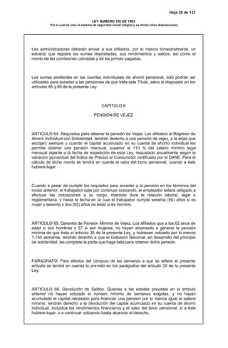 Hoja 28 de 132
LEY NUMERO 100 DE 1993
Por la cual se crea el sistema de seguridad social integral y se dictan otras disposiciones
Las administradoras deberán enviar a sus afiliados, por lo menos trimestralmente, un
extracto que registre las sumas depositadas, sus rendimientos y saldos, así como el
monto de las comisiones cobradas y de las primas pagadas.
Las sumas existentes en las cuentas individuales de ahorro pensional, sólo podrán ser
utilizadas para acceder a las pensiones de que trata este Título, salvo lo dispuesto en los
artículos 85 y 89 de la presente Ley.
CAPITULO II
PENSION DE VEJEZ
ARTICULO 64. Requisitos para obtener la pensión de Vejez. Los afiliados al Régimen de
Ahorro Individual con Solidaridad, tendrán derecho a una pensión de vejez, a la edad que
escojan, siempre y cuando el capital acumulado en su cuenta de ahorro individual les
permita obtener una pensión mensual, superior al 110 % del salario mínimo legal
mensual vigente a la fecha de expedición de esta Ley, reajustado anualmente según la
variación porcentual del Indice de Precios al Consumidor certificado por el DANE. Para el
cálculo de dicho monto se tendrá en cuenta el valor del bono pensional, cuando a éste
hubiere lugar.
Cuando a pesar de cumplir los requisitos para acceder a la pensión en los términos del
inciso anterior, el trabajador opte por continuar cotizando, el empleador estará obligado a
efectuar las cotizaciones a su cargo, mientras dure la relación laboral, legal o
reglamentaria, y hasta la fecha en la cual el trabajador cumpla sesenta (60) años si es
mujer y sesenta y dos (62) años de edad si es hombre.
ARTICULO 65. Garantía de Pensión Mínima de Vejez. Los afiliados que a los 62 anos de
edad si son hombres y 57 si son mujeres, no hayan alcanzado a generar la pensión
mínima de que trata el artículo 35 de la presente Ley, y hubiesen cotizado por lo menos
1.150 semanas, tendrán derecho a que el Gobierno Nacional, en desarrollo del principio
de solidaridad, les complete la parte que haga falta para obtener dicha pensión.
PARAGRAFO. Para efectos del cómputo de las semanas a que se refiere el presente
artículo se tendrá en cuenta lo previsto en los parágrafos del artículo 33 de la presente
Ley.
ARTICULO 66. Devolución de Saldos. Quienes a las edades previstas en el artículo
anterior no hayan cotizado el número mínimo de semanas exigidas, y no hayan
acumulado el capital necesario para financiar una pensión por lo menos igual al salario
mínimo, tendrán derecho a la devolución del capital acumulado en su cuenta de ahorro
individual, incluidos los rendimientos financieros y el valor del bono pensional, si a éste
hubiere lugar, o a continuar cotizando hasta alcanzar el derecho.
 