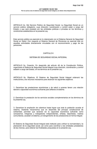 Hoja 3 de 132
LEY NUMERO 100 DE 1993
Por la cual se crea el sistema de seguridad social integral y se dictan otras disposiciones
ARTICULO 4o. Del Servicio Público de Seguridad Social. La Seguridad Social es un
servicio público obligatorio, cuya dirección, coordinación y control están a cargo del
Estado y que será prestado por las entidades públicas o privadas en los términos y
condiciones establecidos en la presente Ley.
Este servicio público es esencial en lo relacionado con el Sistema General de Seguridad
Social en Salud. Con respecto al Sistema General de Pensiones es esencial sólo en
aquellas actividades directamente vinculadas con el reconocimiento y pago de las
pensiones.
CAPITULO II
SISTEMA DE SEGURIDAD SOCIAL INTEGRAL
ARTICULO 5o. Creación. En desarrollo del artículo 48 de la Constitución Política,
organízase el Sistema de Seguridad Social Integral cuya dirección, coordinación y control
estarán a cargo del Estado, en los términos de la presente Ley.
ARTICULO 6o. Objetivos. El Sistema de Seguridad Social Integral ordenará las
instituciones y los recursos necesarios para alcanzar los siguientes objetivos:
1. Garantizar las prestaciones económicas y de salud a quienes tienen una relación
laboral o capacidad económica suficiente para afiliarse al sistema.
2. Garantizar la prestación de los servicios sociales complementarios en los términos de
la presente Ley.
3. Garantizar la ampliación de cobertura hasta lograr que toda la población acceda al
sistema, mediante mecanismos que en desarrollo del principio constitucional de
solidaridad, permitan que sectores sin la capacidad económica suficiente como
campesinos, indígenas y trabajadores independientes, artistas, deportistas, madres
comunitarias, accedan al sistema y al otorgamiento de las prestaciones en forma integral.
El Sistema de Seguridad Social Integral está instituido para unificar la normatividad y la
planeación de la seguridad social, así como para coordinar a las entidades prestatarias
de las mismas, para obtener las finalidades propuestas en la presente Ley.
 