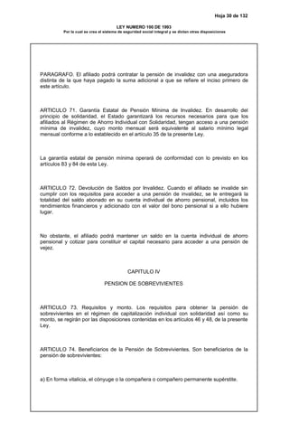 Hoja 30 de 132
LEY NUMERO 100 DE 1993
Por la cual se crea el sistema de seguridad social integral y se dictan otras disposiciones
PARAGRAFO. El afiliado podrá contratar la pensión de invalidez con una aseguradora
distinta de la que haya pagado la suma adicional a que se refiere el inciso primero de
este artículo.
ARTICULO 71. Garantía Estatal de Pensión Mínima de Invalidez. En desarrollo del
principio de solidaridad, el Estado garantizará los recursos necesarios para que los
afiliados al Régimen de Ahorro Individual con Solidaridad, tengan acceso a una pensión
mínima de invalidez, cuyo monto mensual será equivalente al salario mínimo legal
mensual conforme a lo establecido en el artículo 35 de la presente Ley.
La garantía estatal de pensión mínima operará de conformidad con lo previsto en los
artículos 83 y 84 de esta Ley.
ARTICULO 72. Devolución de Saldos por Invalidez. Cuando el afiliado se invalide sin
cumplir con los requisitos para acceder a una pensión de invalidez, se le entregará la
totalidad del saldo abonado en su cuenta individual de ahorro pensional, incluidos los
rendimientos financieros y adicionado con el valor del bono pensional si a ello hubiere
lugar.
No obstante, el afiliado podrá mantener un saldo en la cuenta individual de ahorro
pensional y cotizar para constituir el capital necesario para acceder a una pensión de
vejez.
CAPITULO IV
PENSION DE SOBREVIVIENTES
ARTICULO 73. Requisitos y monto. Los requisitos para obtener la pensión de
sobrevivientes en el régimen de capitalización individual con solidaridad así como su
monto, se regirán por las disposiciones contenidas en los artículos 46 y 48, de la presente
Ley.
ARTICULO 74. Beneficiarios de la Pensión de Sobrevivientes. Son beneficiarios de la
pensión de sobrevivientes:
a) En forma vitalicia, el cónyuge o la compañera o compañero permanente supérstite.
 