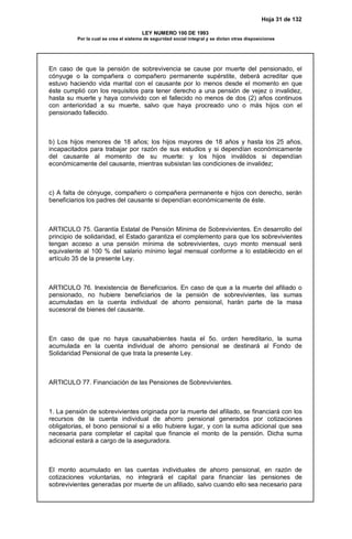 Hoja 31 de 132
LEY NUMERO 100 DE 1993
Por la cual se crea el sistema de seguridad social integral y se dictan otras disposiciones
En caso de que la pensión de sobrevivencia se cause por muerte del pensionado, el
cónyuge o la compañera o compañero permanente supérstite, deberá acreditar que
estuvo haciendo vida marital con el causante por lo menos desde el momento en que
éste cumplió con los requisitos para tener derecho a una pensión de vejez o invalidez,
hasta su muerte y haya convivido con el fallecido no menos de dos (2) años continuos
con anterioridad a su muerte, salvo que haya procreado uno o más hijos con el
pensionado fallecido.
b) Los hijos menores de 18 años; los hijos mayores de 18 años y hasta los 25 años,
incapacitados para trabajar por razón de sus estudios y si dependían económicamente
del causante al momento de su muerte: y los hijos inválidos si dependían
económicamente del causante, mientras subsistan las condiciones de invalidez;
c) A falta de cónyuge, compañero o compañera permanente e hijos con derecho, serán
beneficiarios los padres del causante si dependían económicamente de éste.
ARTICULO 75. Garantía Estatal de Pensión Mínima de Sobrevivientes. En desarrollo del
principio de solidaridad, el Estado garantiza el complemento para que los sobrevivientes
tengan acceso a una pensión mínima de sobrevivientes, cuyo monto mensual será
equivalente al 100 % del salario mínimo legal mensual conforme a lo establecido en el
artículo 35 de la presente Ley.
ARTICULO 76. Inexistencia de Beneficiarios. En caso de que a la muerte del afiliado o
pensionado, no hubiere beneficiarios de la pensión de sobrevivientes, las sumas
acumuladas en la cuenta individual de ahorro pensional, harán parte de la masa
sucesoral de bienes del causante.
En caso de que no haya causahabientes hasta el 5o. orden hereditario, la suma
acumulada en la cuenta individual de ahorro pensional se destinará al Fondo de
Solidaridad Pensional de que trata la presente Ley.
ARTICULO 77. Financiación de las Pensiones de Sobrevivientes.
1. La pensión de sobrevivientes originada por la muerte del afiliado, se financiará con los
recursos de la cuenta individual de ahorro pensional generados por cotizaciones
obligatorias, el bono pensional si a ello hubiere lugar, y con la suma adicional que sea
necesaria para completar el capital que financie el monto de la pensión. Dicha suma
adicional estará a cargo de la aseguradora.
El monto acumulado en las cuentas individuales de ahorro pensional, en razón de
cotizaciones voluntarias, no integrará el capital para financiar las pensiones de
sobrevivientes generadas por muerte de un afiliado, salvo cuando ello sea necesario para
 