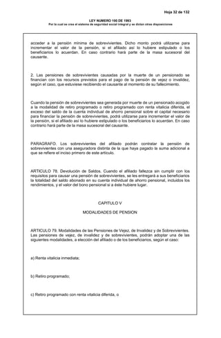 Hoja 32 de 132
LEY NUMERO 100 DE 1993
Por la cual se crea el sistema de seguridad social integral y se dictan otras disposiciones
acceder a la pensión mínima de sobrevivientes. Dicho monto podrá utilizarse para
incrementar el valor de la pensión, si el afiliado así lo hubiere estipulado o los
beneficiarios lo acuerdan. En caso contrario hará parte de la masa sucesoral del
causante.
2. Las pensiones de sobrevivientes causadas por la muerte de un pensionado se
financian con los recursos previstos para el pago de la pensión de vejez o invalidez,
según el caso, que estuviese recibiendo el causante al momento de su fallecimiento.
Cuando la pensión de sobrevivientes sea generada por muerte de un pensionado acogido
a la modalidad de retiro programado o retiro programado con renta vitalicia diferida, el
exceso del saldo de la cuenta individual de ahorro pensional sobre el capital necesario
para financiar la pensión de sobrevivientes, podrá utilizarse para incrementar el valor de
la pensión, si el afiliado así lo hubiere estipulado o los beneficiarios lo acuerdan. En caso
contrario hará parte de la masa sucesoral del causante.
PARAGRAFO. Los sobrevivientes del afiliado podrán contratar la pensión de
sobrevivientes con una aseguradora distinta de la que haya pagado la suma adicional a
que se refiere el inciso primero de este artículo.
ARTICULO 78. Devolución de Saldos. Cuando el afiliado fallezca sin cumplir con los
requisitos para causar una pensión de sobrevivientes, se les entregará a sus beneficiarios
la totalidad del saldo abonado en su cuenta individual de ahorro pensional, incluidos los
rendimientos, y el valor del bono pensional si a éste hubiere lugar.
CAPITULO V
MODALIDADES DE PENSION
ARTICULO 79. Modalidades de las Pensiones de Vejez, de Invalidez y de Sobrevivientes.
Las pensiones de vejez, de invalidez y de sobrevivientes, podrán adoptar una de las
siguientes modalidades, a elección del afiliado o de los beneficiarios, según el caso:
a) Renta vitalicia inmediata;
b) Retiro programado;
c) Retiro programado con renta vitalicia diferida, o
 
