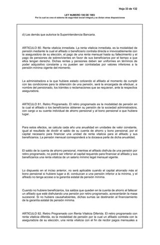 Hoja 33 de 132
LEY NUMERO 100 DE 1993
Por la cual se crea el sistema de seguridad social integral y se dictan otras disposiciones
d) Las demás que autorice la Superintendencia Bancaria.
ARTICULO 80. Renta vitalicia inmediata. La renta vitalicia inmediata, es la modalidad de
pensión mediante la cual el afiliado o beneficiario contrata directa e irrevocablemente con
la aseguradora de su elección, el pago de una renta mensual hasta su fallecimiento y el
pago de pensiones de sobrevivientes en favor de sus beneficiarios por el tiempo a que
ellos tengan derecho. Dichas rentas y pensiones deben ser uniformes en términos de
poder adquisitivo constante y no pueden ser contratadas por valores inferiores a la
pensión mínima vigente del momento.
La administradora a la que hubiere estado cotizando el afiliado al momento de cumplir
con las condiciones para la obtención de una pensión, será la encargada de efectuar, a
nombre del pensionado, los trámites o reclamaciones que se requieran, ante la respectiva
aseguradora.
ARTICULO 81. Retiro Programado. El retiro programado es la modalidad de pensión en
la cual el afiliado o los beneficiarios obtienen su pensión de la sociedad administradora,
con cargo a su cuenta individual de ahorro pensional y al bono pensional a que hubiera
lugar.
Para estos efectos, se calcula cada año una anualidad en unidades de valor constante,
igual al resultado de dividir el saldo de su cuenta de ahorro y bono pensional, por el
capital necesario para financiar una unidad de renta vitalicia para el afiliado y sus
beneficiarios. La pensión mensual corresponderá a la doceava parte de dicha anualidad.
El saldo de la cuenta de ahorro pensional, mientras el afiliado disfruta de una pensión por
retiro programado, no podrá ser inferior al capital requerido para financiar al afiliado y sus
beneficiarios una renta vitalicia de un salario mínimo legal mensual vigente.
Lo dispuesto en el inciso anterior, no será aplicable cuando el capital ahorrado más el
bono pensional si hubiere lugar a él, conduzcan a una pensión inferior a la mínima, y el
afiliado no tenga acceso a la garantía estatal de pensión mínima.
Cuando no hubiere beneficiarios, los saldos que queden en la cuenta de ahorro al fallecer
un afiliado que esté disfrutando una pensión por retiro programado, acrecentarán la masa
sucesoral. Si no hubiere causahabientes, dichas sumas se destinarán al financiamiento
de la garantía estatal de pensión mínima.
ARTICULO 82. Retiro Programado con Renta Vitalicia Diferida. El retiro programado con
renta vitalicia diferida, es la modalidad de pensión por la cual un afiliado contrata con la
aseguradora de su elección, una renta vitalicia con el fin de recibir pagos mensuales a
 