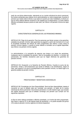 Hoja 34 de 132
LEY NUMERO 100 DE 1993
Por la cual se crea el sistema de seguridad social integral y se dictan otras disposiciones
partir de una fecha determinada, reteniendo en su cuenta individual de ahorro pensional,
los fondos suficientes para obtener de la administradora un retiro programado, durante el
período que medie entre la fecha e que ejerce la opción por esta modalidad y la fecha en
que la renta vitalicia diferida comience a ser pagada por la aseguradora. La renta vitalicia
diferida contratada tampoco podrá en este caso, ser inferior a la pensión mínima de vejez
vigente.
CAPITULO VI
CARACTERISTICAS GENERALES DE LAS PENSIONES MINIMAS
ARTICULO 83. Pago de la garantía. Para las personas que tienen acceso a las garantías
estatales de pensión mínima, tales garantías se pagarán a partir del momento en el cual
la anualidad resultante del cálculo de retiro programado sea inferior a doce veces la
pensión mínima vigente, o cuando la renta vitalicia a contratar con el capital disponible,
sea inferior a la pensión mínima vigente.
La administradora o la compañía de seguros que tenga a su cargo las pensiones,
cualquiera sea la modalidad de pensión, será la encargada de efectuar, a nombre del
pensionado, los trámites necesarios para que se hagan efectivas las garantías de
pensión mínima.
ARTICULO 84. Excepción a la Garantía de Pensión Mínima. Cuando la suma de las
pensiones, rentas y remuneraciones que recibe el afiliado o los beneficiarios, según el
caso, sea superior a lo que le correspondería como pensión mínima, no habrá lugar a la
garantía estatal de pensión mínima.
CAPITULO VII
PRESTACIONES Y BENEFICIOS ADICIONALES
ARTICULO 85. Excedentes de Libre Disponibilidad. Será de libre disponibilidad, desde el
momento en que el afiliado opte por contratar una pensión, el saldo de la cuenta
individual de ahorro pensional, mas el bono pensional, si a ello hubiere lugar, que exceda
del capital requerido para que el afiliado convenga una pensión que cumpla con los
siguientes requisitos:
a) Que la renta vitalicia inmediata o diferida contratada, o el monto del retiro programado,
sea mayor o igual al 70 % del ingreso base de liquidación, y no podrá exceder de quince
(15) veces la pensión mínima vigente en la fecha respectiva;
 