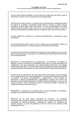 Hoja 35 de 132
LEY NUMERO 100 DE 1993
Por la cual se crea el sistema de seguridad social integral y se dictan otras disposiciones
b) Que la renta vitalicia inmediata, o el monto del retiro programado, sea mayor o igual al
ciento diez por ciento (110 %) de la pensión mínima legal vigente.
ARTICULO 86. Auxilio Funerario. La persona que compruebe haber sufragado los gastos
de entierro de un afiliado o pensionado, tendrá derecho a percibir un auxilio funerario
equivalente al último salario base de cotización, o al valor correspondiente a la última
mesada pensional recibida, según sea el caso, sin que pueda ser inferior a cinco (5)
salarios mínimos legales mensuales vigentes, ni superior a diez (10) veces dicho salario.
El auxilio deberá ser cubierto por la respectiva administradora o aseguradora, según
corresponda.
Las administradoras podrán repetir contra la entidad que haya otorgado el seguro de
sobrevivientes respectivo, en el cual se incluirá el cubrimiento de este auxilio.
La misma acción tendrán las compañías de seguros que hayan pagado el auxilio de que
trata el presente artículo y cuyo pago no les corresponda por estar amparado este evento
por otra póliza diferente.
ARTICULO 87. Planes Alternativos de Capitalización y de Pensiones. Los afiliados al
Régimen de Ahorro Individual con Solidaridad podrán optar por planes alternativos de
capitalización, que sean autorizados por la Superintendencia Bancaria. Los capitales
resultantes del plan básico y de dichas alternativas de capitalización, podrán estar ligados
a planes alternativos de pensiones que sean autorizados por la misma Superintendencia.
El ejercicio de las opciones de que trata este artículo, está sujeto a que los afiliados
hayan cumplido metas mínimas de capitalización. Los planes aprobados deberán permitir
la movilidad entre planes, administradoras y aseguradoras, y deben separar los
patrimonios y cuentas correspondientes a capitalización y seguros, en la forma que
disponga la Superintendencia Bancaria. El Gobierno Nacional señalará los casos en los
cuales el ingreso a planes alternativos implica la renuncia del afiliado a garantías de
rentabilidad mínima o de pensión mínima.
PARAGRAFO. Lo dispuesto en el presente artículo no exime al afiliado ni al empleador,
del pago de las cotizaciones previstas en la presente Ley.
ARTICULO 88. De otros Planes Alternativos de Pensiones. Las sociedades
administradoras de fondos de pensiones, podrán invertir en contratos de seguros de vida
individuales con beneficios definidos y ajustados por inflación, las cantidades que
permitan asegurar un monto de jubilación no menor al monto de la pensión mínima
establecida por la Ley.
 