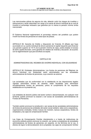 Hoja 36 de 132
LEY NUMERO 100 DE 1993
Por la cual se crea el sistema de seguridad social integral y se dictan otras disposiciones
Las mencionadas pólizas de seguros de vida, deberán cubrir los riesgos de invalidez y
sobrevivencia y serán adquiridas con cargo a la cuenta de ahorro individual de la cual se
invertirá el porcentaje necesario que garantice por lo menos la pensión mínima arriba
mencionada.
El Gobierno Nacional reglamentará el porcentaje máximo del portafolio que podrán
invertir los fondos de pensiones en estos tipos de pólizas.
ARTICULO 89. Garantía de Crédito y Adquisición de Vivienda. El afiliado que haya
acumulado en su cuenta individual de ahorro pensional el capital requerido para financiar
una pensión superior al 110 % de la pensión mínima de vejez, podrá emplear el exceso
de dicho capital ahorrado, como garantía de créditos de vivienda y educación, de acuerdo
con la reglamentación que para tal efecto se expida.
CAPITULO VIII
ADMINISTRADORAS DEL REGIMEN DE AHORRO INDIVIDUAL CON SOLIDARIDAD
ARTICULO 90. Entidades Administradoras. Los fondos de pensiones del Régimen de
Ahorro Individual con Solidaridad serán administrados por las sociedades
administradoras de fondos de pensiones, cuya creación se autoriza.
Las sociedades que de conformidad con lo establecido en las disposiciones legales
vigentes administren fondos de cesantía, están facultadas para administrar
simultáneamente fondos de pensiones, previo el cumplimiento de los requisitos
establecidos en la presente Ley.
Las entidades de derecho público del sector central o descentralizado, de cualquier nivel
territorial, podrán promover la creación o ser socias de sociedades administradoras de
Fondos de Pensiones.
También podrán promover la constitución o ser socias de las sociedades administradoras
de fondos de pensiones las entidades del sector social solidario, tales como cooperativas,
organizaciones sindicales, fondos mutuos de inversión, bancos cooperativos, fondos de
empleados y las cajas de compensación familiar.
Las Cajas de Compensación Familiar directamente o a través de instituciones de
economía solidaria podrán promover la creación, ser socias o propietarias de sociedades
administradoras de fondos de pensiones y/o cesantía, en los términos de la Ley. A
efectos de lograr la democratización de la propiedad, las cajas de compensación familiar
 