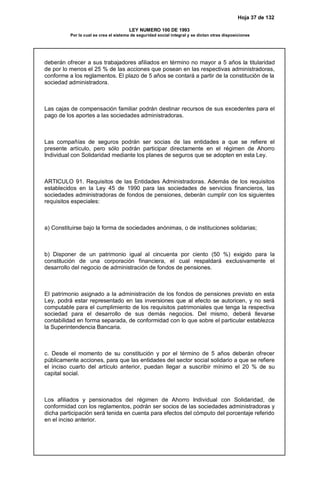 Hoja 37 de 132
LEY NUMERO 100 DE 1993
Por la cual se crea el sistema de seguridad social integral y se dictan otras disposiciones
deberán ofrecer a sus trabajadores afiliados en término no mayor a 5 años la titularidad
de por lo menos el 25 % de las acciones que posean en las respectivas administradoras,
conforme a los reglamentos. El plazo de 5 años se contará a partir de la constitución de la
sociedad administradora.
Las cajas de compensación familiar podrán destinar recursos de sus excedentes para el
pago de los aportes a las sociedades administradoras.
Las compañías de seguros podrán ser socias de las entidades a que se refiere el
presente artículo, pero sólo podrán participar directamente en el régimen de Ahorro
Individual con Solidaridad mediante los planes de seguros que se adopten en esta Ley.
ARTICULO 91. Requisitos de las Entidades Administradoras. Además de los requisitos
establecidos en la Ley 45 de 1990 para las sociedades de servicios financieros, las
sociedades administradoras de fondos de pensiones, deberán cumplir con los siguientes
requisitos especiales:
a) Constituirse bajo la forma de sociedades anónimas, o de instituciones solidarias;
b) Disponer de un patrimonio igual al cincuenta por ciento (50 %) exigido para la
constitución de una corporación financiera, el cual respaldará exclusivamente el
desarrollo del negocio de administración de fondos de pensiones.
El patrimonio asignado a la administración de los fondos de pensiones previsto en esta
Ley, podrá estar representado en las inversiones que al efecto se autoricen, y no será
computable para el cumplimiento de los requisitos patrimoniales que tenga la respectiva
sociedad para el desarrollo de sus demás negocios. Del mismo, deberá llevarse
contabilidad en forma separada, de conformidad con lo que sobre el particular establezca
la Superintendencia Bancaria.
c. Desde el momento de su constitución y por el término de 5 años deberán ofrecer
públicamente acciones, para que las entidades del sector social solidario a que se refiere
el inciso cuarto del artículo anterior, puedan llegar a suscribir mínimo el 20 % de su
capital social.
Los afiliados y pensionados del régimen de Ahorro Individual con Solidaridad, de
conformidad con los reglamentos, podrán ser socios de las sociedades administradoras y
dicha participación será tenida en cuenta para efectos del cómputo del porcentaje referido
en el inciso anterior.
 