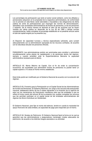 Hoja 38 de 132
LEY NUMERO 100 DE 1993
Por la cual se crea el sistema de seguridad social integral y se dictan otras disposiciones
Los porcentajes de participación que tanto el sector social solidario, como los afiliados y
pensionados adquieran en la propiedad de la respectiva administradora, de conformidad
con lo previsto en este literal, serán abonables o imputables a las obligaciones de oferta
pública de venta de participaciones que impongan las normas de democratización,
aplicables a las sociedades administradoras de fondos de pensiones y a las de pensiones
y cesantía. De la misma manera se abonará el valor de las acciones que se hayan
vendido por oferta pública en desarrollo de la Ley 50 de 1990 y demás normas
complementarías, hasta completar el porcentaje establecido en el presente artículo sobre
el total del capital exigido por la presente Ley;
d) Disponer de capacidad humana y técnica especializada suficiente, para cumplir
adecuadamente con la administración apropiada de los recursos confiados, de acuerdo
con la naturaleza del plan de pensiones ofrecido.
PARAGRAFO. Las administradoras podrán ser autorizadas para constituir y administrar
simultáneamente varios planes de capitalización o de pensiones dentro del régimen,
siempre y cuando acrediten ante la Superintendencia Bancaria la capacidad
administrativa necesaria para el efecto.
ARTICULO 92. Monto Máximo de Capital. Con el fin de evitar la concentración
económica, las sociedades que administren fondos de pensiones no podrán tener un
capital superior a 10 veces el monto mínimo establecido.
Este limite podrá ser modificado por el Gobierno Nacional de acuerdo con la evolución del
régimen.
ARTICULO 93. Fomento para la Participación en el Capital Social de las Administradoras
de Fondos de Pensiones. El Gobierno Nacional, con cargo a los recursos del presupuesto
nacional, establecerá dentro de los 6 meses siguientes a la iniciación de la vigencia de
esta Ley los mecanismos de financiación necesarios para que las entidades a que se
refiere el inciso cuarto del artículo 90 de la presente Ley, puedan completar los recursos
que les permitan participar en el capital social de las entidades administradoras del
régimen de Ahorro Individual con Solidaridad.
El Gobierno Nacional, para fijar el monto del estimulo, tendrá en cuenta la necesidad de
apoyo financiero de cada entidad y la capacidad de pago para responder por el mismo.
ARTICULO 94. Niveles de Patrimonio. El Gobierno Nacional fijará la forma en la cual se
garantice que las administradoras y aseguradoras mantengan niveles adecuados de
patrimonio, de acuerdo a los distintos riesgos asociados a su actividad.
 