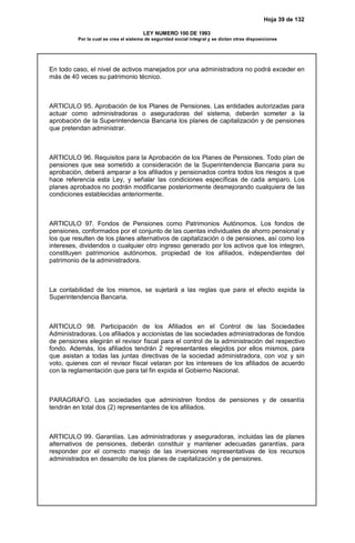 Hoja 39 de 132
LEY NUMERO 100 DE 1993
Por la cual se crea el sistema de seguridad social integral y se dictan otras disposiciones
En todo caso, el nivel de activos manejados por una administradora no podrá exceder en
más de 40 veces su patrimonio técnico.
ARTICULO 95. Aprobación de los Planes de Pensiones. Las entidades autorizadas para
actuar como administradoras o aseguradoras del sistema, deberán someter a la
aprobación de la Superintendencia Bancaria los planes de capitalización y de pensiones
que pretendan administrar.
ARTICULO 96. Requisitos para la Aprobación de los Planes de Pensiones. Todo plan de
pensiones que sea sometido a consideración de la Superintendencia Bancaria para su
aprobación, deberá amparar a los afiliados y pensionados contra todos los riesgos a que
hace referencia esta Ley, y señalar las condiciones específicas de cada amparo. Los
planes aprobados no podrán modificarse posteriormente desmejorando cualquiera de las
condiciones establecidas anteriormente.
ARTICULO 97. Fondos de Pensiones como Patrimonios Autónomos. Los fondos de
pensiones, conformados por el conjunto de las cuentas individuales de ahorro pensional y
los que resulten de los planes alternativos de capitalización o de pensiones, así como los
intereses, dividendos o cualquier otro ingreso generado por los activos que los integren,
constituyen patrimonios autónomos, propiedad de los afiliados, independientes del
patrimonio de la administradora.
La contabilidad de los mismos, se sujetará a las reglas que para el efecto expida la
Superintendencia Bancaria.
ARTICULO 98. Participación de los Afiliados en el Control de las Sociedades
Administradoras. Los afiliados y accionistas de las sociedades administradoras de fondos
de pensiones elegirán el revisor fiscal para el control de la administración del respectivo
fondo. Además, los afiliados tendrán 2 representantes elegidos por ellos mismos, para
que asistan a todas las juntas directivas de la sociedad administradora, con voz y sin
voto, quienes con el revisor fiscal velaran por los intereses de los afiliados de acuerdo
con la reglamentación que para tal fin expida el Gobierno Nacional.
PARAGRAFO. Las sociedades que administren fondos de pensiones y de cesantía
tendrán en total dos (2) representantes de los afiliados.
ARTICULO 99. Garantías. Las administradoras y aseguradoras, incluidas las de planes
alternativos de pensiones, deberán constituir y mantener adecuadas garantías, para
responder por el correcto manejo de las inversiones representativas de los recursos
administrados en desarrollo de los planes de capitalización y de pensiones.
 