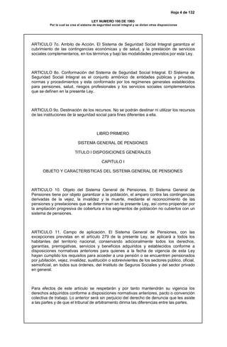 Hoja 4 de 132
LEY NUMERO 100 DE 1993
Por la cual se crea el sistema de seguridad social integral y se dictan otras disposiciones
ARTICULO 7o. Ambito de Acción. El Sistema de Seguridad Social Integral garantiza el
cubrimiento de las contingencias económicas y de salud, y la prestación de servicios
sociales complementarios, en los términos y bajo las modalidades previstos por esta Ley.
ARTICULO 8o. Conformación del Sistema de Seguridad Social Integral. El Sistema de
Seguridad Social Integral es el conjunto armónico de entidades públicas y privadas,
normas y procedimientos y esta conformado por los regímenes generales establecidos
para pensiones, salud, riesgos profesionales y los servicios sociales complementarios
que se definen en la presente Ley.
ARTICULO 9o. Destinación de los recursos. No se podrán destinar ni utilizar los recursos
de las instituciones de la seguridad social para fines diferentes a ella.
LIBRO PRIMERO
SISTEMA GENERAL DE PENSIONES
TITULO I DISPOSICIONES GENERALES
CAPITULO I
OBJETO Y CARACTERISTICAS DEL SISTEMA GENERAL DE PENSIONES
ARTICULO 10. Objeto del Sistema General de Pensiones. El Sistema General de
Pensiones tiene por objeto garantizar a la población, el amparo contra las contingencias
derivadas de la vejez, la invalidez y la muerte, mediante el reconocimiento de las
pensiones y prestaciones que se determinan en la presente Ley, así como propender por
la ampliación progresiva de cobertura a los segmentos de población no cubiertos con un
sistema de pensiones.
ARTICULO 11. Campo de aplicación. El Sistema General de Pensiones, con las
excepciones previstas en el artículo 279 de la presente Ley, se aplicará a todos los
habitantes del territorio nacional, conservando adicionalmente todos los derechos,
garantías, prerrogativas, servicios y beneficios adquiridos y establecidos conforme a
disposiciones normativas anteriores para quienes a la fecha de vigencia de esta Ley
hayan cumplido los requisitos para acceder a una pensión o se encuentren pensionados
por jubilación, vejez, invalidez, sustitución o sobrevivientes de los sectores público, oficial,
semioficial, en todos sus órdenes, del Instituto de Seguros Sociales y del sector privado
en general.
Para efectos de este artículo se respetarán y por tanto mantendrán su vigencia los
derechos adquiridos conforme a disposiciones normativas anteriores, pacto o convención
colectiva de trabajo. Lo anterior será sin perjuicio del derecho de denuncia que les asiste
a las partes y de que el tribunal de arbitramento dirima las diferencias entre las partes.
 