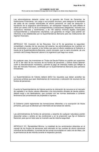 Hoja 40 de 132
LEY NUMERO 100 DE 1993
Por la cual se crea el sistema de seguridad social integral y se dictan otras disposiciones
Las administradoras deberán contar con la garantía del Fondo de Garantías de
Instituciones Financieras, con cargo a sus propios recursos, para asegurar el reembolso
del saldo de las cuentas individuales de ahorro pensional, en caso de disolución o
liquidación de la respectiva administradora, sin sobrepasar respecto de cada afiliado el
ciento por ciento (100 %) de lo correspondiente a cotizaciones obligatorias, incluidos sus
respectivos intereses y rendimientos, y de 150 salarios mínimos legales mensuales
correspondientes a cotizaciones voluntarias. Las garantías en ningún caso podrán ser
inferiores a las establecidas por la Superintendencia Bancaria para las instituciones del
régimen financiero.
ARTICULO 100. Inversión de los Recursos. Con el fin de garantizar la seguridad,
rentabilidad y liquidez de los recursos del sistema, las administradoras los invertirán en
las condiciones y con sujeción a los limites que para el efecto establezca el Gobierno a
través de la Superintendencia Bancaria, previo concepto, que no será vinculante, de una
comisión del Consejo Nacional Laboral o el organismo que haga sus veces.
En cualquier caso, las inversiones en Títulos de Deuda Pública no podrán ser superiores
al 50 % del valor de los recursos de los fondos de pensiones, y dichos títulos deberán
cubrir la desvalorización monetaria y permitir el pago de intereses reales que reflejen la
tasa del mercado financiero, certificada por la Superintendencia Bancaria para períodos
trimestrales.
La Superintendencia de Valores deberá definir los requisitos que deban acreditar las
personas jurídicas que sean destinatarias de inversiones o colocación de recursos de los
fondos de pensiones.
Cuando la Superintendencia de Valores autorice la colocación de recursos en el mercado
de capitales o en títulos valores diferentes a los documentos oficiales de deuda pública,
deberá exigir a los destinatarios, que cumplan con las normas destinadas a contener
fenómenos de concentración de propiedad e ingresos.
El Gobierno podrá reglamentar las transacciones diferentes a la suscripción de títulos
primarios, para que se efectúen por intermedio de las bolsas de valores.
Las administradoras de fondos de pensiones y cesantía de cualquier naturaleza podrán
descontar actas y cartera en las condiciones y en la proporción que fije el Gobierno
Nacional, para que en todo caso la inversión sea de máxima seguridad.
ARTICULO 101. Rentabilidad Mínima. La totalidad de los rendimientos obtenidos en el
manejo de los fondos de pensiones será abonado en las cuentas de ahorro pensional
individual de los afiliados, a prorrata de las sumas acumuladas en cada una de ellas y de
la permanencia de las mismas durante el respectivo período.
 