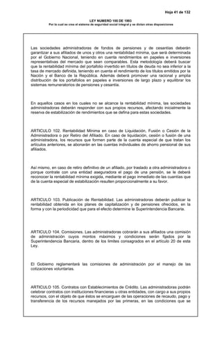 Hoja 41 de 132
LEY NUMERO 100 DE 1993
Por la cual se crea el sistema de seguridad social integral y se dictan otras disposiciones
Las sociedades administradoras de fondos de pensiones y de cesantías deberán
garantizar a sus afiliados de unos y otros una rentabilidad mínima, que será determinada
por el Gobierno Nacional, teniendo en cuenta rendimientos en papeles e inversiones
representativas del mercado que sean comparables. Esta metodología deberá buscar
que la rentabilidad mínima del portafolio invertido en títulos de deuda no sea inferior a la
tasa de mercado definida, teniendo en cuenta el rendimiento de los títulos emitidos por la
Nación y el Banco de la República. Además deberá promover una racional y amplia
distribución de los portafolios en papeles e inversiones de largo plazo y equilibrar los
sistemas remuneratorios de pensiones y cesantía.
En aquellos casos en los cuales no se alcance la rentabilidad mínima, las sociedades
administradoras deberán responder con sus propios recursos, afectando inicialmente la
reserva de estabilización de rendimientos que se defina para estas sociedades.
ARTICULO 102. Rentabilidad Mínima en caso de Liquidación, Fusión o Cesión de la
Administradora o por Retiro del Afiliado. En caso de liquidación, cesión o fusión de una
administradora, los recursos que formen parte de la cuenta especial de que tratan los
artículos anteriores, se abonarán en las cuentas individuales de ahorro pensional de sus
afiliados.
Así mismo, en caso de retiro definitivo de un afiliado, por traslado a otra administradora o
porque contrate con una entidad aseguradora el pago de una pensión, se le deberá
reconocer la rentabilidad mínima exigida, mediante el pago inmediato de las cuantías que
de la cuenta especial de estabilización resulten proporcionalmente a su favor.
ARTICULO 103. Publicación de Rentabilidad. Las administradoras deberán publicar la
rentabilidad obtenida en los planes de capitalización y de pensiones ofrecidos, en la
forma y con la periodicidad que para el efecto determine la Superintendencia Bancaria.
ARTICULO 104. Comisiones. Las administradoras cobrarán a sus afiliados una comisión
de administración cuyos montos máximos y condiciones serán fijados por la
Superintendencia Bancaria, dentro de los limites consagrados en el artículo 20 de esta
Ley.
El Gobierno reglamentará las comisiones de administración por el manejo de las
cotizaciones voluntarias.
ARTICULO 105. Contratos con Establecimientos de Crédito. Las administradoras podrán
celebrar contratos con instituciones financieras u otras entidades, con cargo a sus propios
recursos, con el objeto de que éstos se encarguen de las operaciones de recaudo, pago y
transferencia de los recursos manejados por las primeras, en las condiciones que se
 