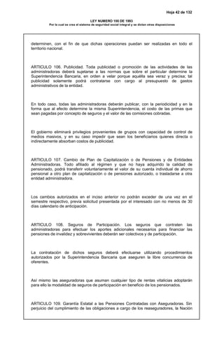 Hoja 42 de 132
LEY NUMERO 100 DE 1993
Por la cual se crea el sistema de seguridad social integral y se dictan otras disposiciones
determinen, con el fin de que dichas operaciones puedan ser realizadas en todo el
territorio nacional.
ARTICULO 106. Publicidad. Toda publicidad o promoción de las actividades de las
administradoras deberá sujetarse a las normas que sobre el particular determine la
Superintendencia Bancaria, en orden a velar porque aquélla sea veraz y precisa; tal
publicidad solamente podrá contratarse con cargo al presupuesto de gastos
administrativos de la entidad.
En todo caso, todas las administradoras deberán publicar, con la periodicidad y en la
forma que al efecto determine la misma Superintendencia, el costo de las primas que
sean pagadas por concepto de seguros y el valor de las comisiones cobradas.
El gobierno eliminará privilegios provenientes de grupos con capacidad de control de
medios masivos, y en su caso impedir que sean los beneficiarios quienes directa o
indirectamente absorban costos de publicidad.
ARTICULO 107. Cambio de Plan de Capitalización o de Pensiones y de Entidades
Administradoras. Todo afiliado al régimen y que no haya adquirido la calidad de
pensionado, podrá transferir voluntariamente el valor de su cuenta individual de ahorro
pensional a otro plan de capitalización o de pensiones autorizado, o trasladarse a otra
entidad administradora.
Los cambios autorizados en el inciso anterior no podrán exceder de una vez en el
semestre respectivo, previa solicitud presentada por el interesado con no menos de 30
días calendario de anticipación.
ARTICULO 108. Seguros de Participación. Los seguros que contraten las
administradoras para efectuar los aportes adicionales necesarios para financiar las
pensiones de invalidez y sobrevivientes deberán ser colectivos y de participación.
La contratación de dichos seguros deberá efectuarse utilizando procedimientos
autorizados por la Superintendencia Bancaria que aseguren la libre concurrencia de
oferentes.
Así mismo las aseguradoras que asuman cualquier tipo de rentas vitalicias adoptarán
para ello la modalidad de seguros de participación en beneficio de los pensionados.
ARTICULO 109. Garantía Estatal a las Pensiones Contratadas con Aseguradoras. Sin
perjuicio del cumplimiento de las obligaciones a cargo de los reaseguradores, la Nación
 