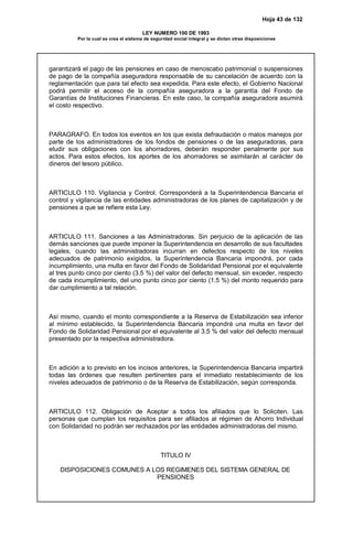 Hoja 43 de 132
LEY NUMERO 100 DE 1993
Por la cual se crea el sistema de seguridad social integral y se dictan otras disposiciones
garantizará el pago de las pensiones en caso de menoscabo patrimonial o suspensiones
de pago de la compañía aseguradora responsable de su cancelación de acuerdo con la
reglamentación que para tal efecto sea expedida. Para este efecto, el Gobierno Nacional
podrá permitir el acceso de la compañía aseguradora a la garantía del Fondo de
Garantías de Instituciones Financieras. En este caso, la compañía aseguradora asumirá
el costo respectivo.
PARAGRAFO. En todos los eventos en los que exista defraudación o malos manejos por
parte de los administradores de los fondos de pensiones o de las aseguradoras, para
eludir sus obligaciones con los ahorradores, deberán responder penalmente por sus
actos. Para estos efectos, los aportes de los ahorradores se asimilarán al carácter de
dineros del tesoro público.
ARTICULO 110. Vigilancia y Control. Corresponderá a la Superintendencia Bancaria el
control y vigilancia de las entidades administradoras de los planes de capitalización y de
pensiones a que se refiere esta Ley.
ARTICULO 111. Sanciones a las Administradoras. Sin perjuicio de la aplicación de las
demás sanciones que puede imponer la Superintendencia en desarrollo de sus facultades
legales, cuando las administradoras incurran en defectos respecto de los niveles
adecuados de patrimonio exigidos, la Superintendencia Bancaria impondrá, por cada
incumplimiento, una multa en favor del Fondo de Solidaridad Pensional por el equivalente
al tres punto cinco por ciento (3.5 %) del valor del defecto mensual, sin exceder, respecto
de cada incumplimiento, del uno punto cinco por ciento (1.5 %) del monto requerido para
dar cumplimiento a tal relación.
Así mismo, cuando el monto correspondiente a la Reserva de Estabilización sea inferior
al mínimo establecido, la Superintendencia Bancaria impondrá una multa en favor del
Fondo de Solidaridad Pensional por el equivalente al 3.5 % del valor del defecto mensual
presentado por la respectiva administradora.
En adición a lo previsto en los incisos anteriores, la Superintendencia Bancaria impartirá
todas las órdenes que resulten pertinentes para el inmediato restablecimiento de los
niveles adecuados de patrimonio o de la Reserva de Estabilización, según corresponda.
ARTICULO 112. Obligación de Aceptar a todos los afiliados que lo Soliciten. Las
personas que cumplan los requisitos para ser afiliados al régimen de Ahorro Individual
con Solidaridad no podrán ser rechazados por las entidades administradoras del mismo.
TITULO IV
DISPOSICIONES COMUNES A LOS REGIMENES DEL SISTEMA GENERAL DE
PENSIONES
 