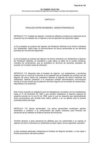 Hoja 44 de 132
LEY NUMERO 100 DE 1993
Por la cual se crea el sistema de seguridad social integral y se dictan otras disposiciones
CAPITULO I
TRASLADO ENTRE REGIMENES - BONOS PENSIONALES
ARTICULO 113. Traslado de régimen. Cuando los afiliados al sistema en desarrollo de la
presente Ley se trasladen de un régimen a otro se aplicarán las siguientes reglas:
a) Si el traslado se produce del régimen de Prestación Definida al de Ahorro Individual
con Solidaridad, habrá lugar al reconocimiento de bonos pensionales en los términos
previstos por los artículos siguientes;
b) Si el traslado se produce del régimen de Ahorro Individual con Solidaridad al régimen
de Prestación Definida, se transferirá a este último el saldo de la cuenta individual,
incluidos los rendimientos, que se acreditará en términos de semanas cotizadas, de
acuerdo con el salario base de cotización.
ARTICULO 114. Requisito para el traslado de régimen. Los trabajadores y servidores
públicos que en virtud de lo previsto en la presente Ley se trasladen por primera vez del
régimen de prima media con prestación definida al régimen de ahorro individual con
solidaridad, deberán presentar a la respectiva entidad administradora comunicación
escrita en la que conste que la selección de dicho régimen se ha tomado de manera libre,
espontánea y sin presiones.
Este mismo requisito es obligatorio para los trabajadores vinculados con los empleadores
hasta el 31 de diciembre de 1990 y que decidan trasladarse al régimen especial de
cesantía previsto en la Ley 50 de 1990, para lo cual se requerirá que adicionalmente
dicha comunicación sea rendida ante notario público, o en su defecto ante la primera
autoridad política del lugar.
ARTICULO 115. Bonos pensionales. Los bonos pensionales constituyen aportes
destinados a contribuir a la conformación del capital necesario para financiar las
pensiones de los afiliados al Sistema General de Pensiones.
Tendrán derecho a bono pensional los afiliados que con anterioridad a su ingreso al
régimen de ahorro individual con solidaridad cumplan alguno de los siguientes requisitos:
a) Que hubiesen efectuado cotizaciones al Instituto de Seguros Sociales, o a las cajas o
fondos de previsión del sector público;
 