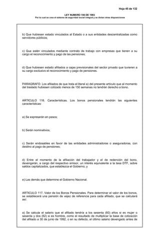 Hoja 45 de 132
LEY NUMERO 100 DE 1993
Por la cual se crea el sistema de seguridad social integral y se dictan otras disposiciones
b) Que hubiesen estado vinculados al Estado o a sus entidades descentralizadas como
servidores públicos;
c) Que estén vinculados mediante contrato de trabajo con empresas que tienen a su
cargo el reconocimiento y pago de las pensiones;
d) Que hubiesen estado afiliados a cajas previsionales del sector privado que tuvieren a
su cargo exclusivo el reconocimiento y pago de pensiones.
PARAGRAFO. Los afiliados de que trata el literal a) del presente artículo que al momento
del traslado hubiesen cotizado menos de 150 semanas no tendrán derecho a bono.
ARTICULO 116. Características. Los bonos pensionales tendrán las siguientes
características:
a) Se expresarán en pesos;
b) Serán nominativos;
c) Serán endosables en favor de las entidades administradoras o aseguradoras, con
destino al pago de pensiones;
d) Entre el momento de la afiliación del trabajador y el de redención del bono,
devengarán, a cargo del respectivo emisor, un interés equivalente a la tasa DTF, sobre
saldos capitalizados, que establezca el Gobierno, y
e) Las demás que determine el Gobierno Nacional.
ARTICULO 117. Valor de los Bonos Pensionales. Para determinar el valor de los bonos,
se establecerá una pensión de vejez de referencia para cada afiliado, que se calculará
así:
a) Se calcula el salario que el afiliado tendría a los sesenta (60) años si es mujer o
sesenta y dos (62) si es hombre, como el resultado de multiplicar la base de cotización
del afiliado a 30 de junio de 1992, o en su defecto, el último salario devengado antes de
 