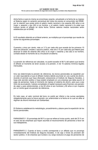 Hoja 46 de 132
LEY NUMERO 100 DE 1993
Por la cual se crea el sistema de seguridad social integral y se dictan otras disposiciones
dicha fecha si para la misma se encontrase cesante, actualizado a la fecha de su ingreso
al Sistema según la variación porcentual del índice de precios al consumidor del DANE,
por la relación que exista entre el salario medio nacional a los sesenta (60) años si es
mujer o sesenta y dos (62) si es hombre, y el salario medio nacional a la edad que
hubiere tenido el afiliado en dicha fecha. Dichos salarios medios nacionales serán
establecidos por el DANE:
b) El resultado obtenido en el literal anterior, se multiplica por el porcentaje que resulte de
sumar los siguientes porcentajes:
Cuarenta y cinco por ciento, más un 3 % por cada año que exceda de los primeros 10
años de cotización, empleo o servicio público, más otro 3 % por cada año que faltaré para
alcanzar la edad de sesenta (60) años si es mujer o sesenta y dos (62) si es hombre,
contado desde el momento de su vinculación al sistema.
La pensión de referencia así calculada, no podrá exceder el 90 % del salario que tendría
el afiliado al momento de tener acceso a la pensión, ni de 15 salarios mínimos legales
mensuales.
Una vez determinada la pensión de referencia, los bonos pensionales se expedirán por
un valor equivalente al que el afiliado hubiera debido acumular en una cuenta de ahorro,
durante el período que haya efectuado cotizaciones al Instituto de Seguros Sociales, o
haya sido servidor publico o haya estado empleado en una empresa que deba asumir el
pago de pensiones, hasta el momento de ingreso al sistema de ahorro, para que a ese
ritmo de acumulación, hubiera completado el capital necesario para financiar una pensión
de vejez y para sobrevivientes, a los 62 años si son hombres y 60 años si son mujeres
por un monto igual a la pensión de referencia.
En todo caso, el valor nominal del bono no podrá ser inferior a las sumas aportadas
obligatoriamente para la futura pensión con anterioridad a la fecha en la cual se afilie al
régimen de Ahorro Individual con Solidaridad.
El Gobierno establecerá la metodología, procedimiento y plazos para la expedición de los
bonos pensionales.
PARAGRAFO 1. El porcentaje del 90 % a que se refiere el inciso quinto, será del 75 % en
el caso de las empresas que hayan asumido el reconocimiento de pensiones a favor de
sus trabajadores.
PARAGRAFO 2. Cuando el bono a emitir corresponda a un afiliado que no provenga
inmediatamente del Instituto de Seguros Sociales, ni de caja o fondo de previsión del
sector público, ni de empresa que tuviese a su cargo exclusivo el pago de pensiones de
 