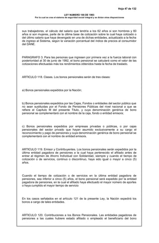 Hoja 47 de 132
LEY NUMERO 100 DE 1993
Por la cual se crea el sistema de seguridad social integral y se dictan otras disposiciones
sus trabajadores, el cálculo del salario que tendría a los 62 años si son hombres y 60
años si son mujeres, parte de la última base de cotización sobre la cual haya cotizado o
del último salario que haya devengado en una de dichas entidades, actualizado a la fecha
de ingreso al Sistema, según la variación porcentual del índice de precios al consumidor
del DANE.
PARAGRAFO 3. Para las personas que ingresen por primera vez a la fuerza laboral con
posterioridad al 30 de junio de 1992, el bono pensional se calculará como el valor de las
cotizaciones efectuadas más los rendimientos obtenidos hasta la fecha de traslado.
ARTICULO 118. Clases. Los bonos pensionales serán de tres clases:
a) Bonos pensionales expedidos por la Nación;
b) Bonos pensionales expedidos por las Cajas, Fondos o entidades del sector público que
no sean sustituidas por el Fondo de Pensiones Públicas del nivel nacional a que se
refiere el Capítulo III del presente Titulo, y cuya denominación genérica de bono
pensional se complementará con el nombre de la caja, fondo o entidad emisora;
c) Bonos pensionales expedidos por empresas privadas o públicas, o por cajas
pensionales del sector privado que hayan asumido exclusivamente a su cargo el
reconocimiento y pago de pensiones y cuya denominación genérica de bono pensional se
complementará con el nombre de entidad emisora.
ARTICULO 119. Emisor y Contribuyentes. Los bonos pensionales serán expedidos por la
última entidad pagadora de pensiones a la cual haya pertenecido el afiliado antes de
entrar al régimen de Ahorro Individual con Solidaridad, siempre y cuando el tiempo de
cotización o de servicios, continuo o discontinuo, haya sido igual o mayor a cinco (5)
años.
Cuando el tiempo de cotización o de servicios en la última entidad pagadora de
pensiones, sea inferior a cinco (5) años, el bono pensional será expedido por la entidad
pagadora de pensiones, en la cual el afiliado haya efectuado el mayor número de aportes
o haya cumplido el mayor tiempo de servicio
En los casos señalados en el artículo 121 de la presente Ley, la Nación expedirá los
bonos a cargo de tales entidades.
ARTICULO 120. Contribuciones a los Bonos Pensionales. Las entidades pagadoras de
pensiones a las cuales hubiere estado afiliado o empleado el beneficiario del bono
 