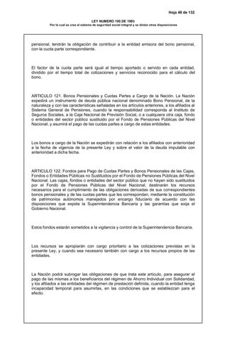 Hoja 48 de 132
LEY NUMERO 100 DE 1993
Por la cual se crea el sistema de seguridad social integral y se dictan otras disposiciones
pensional, tendrán la obligación de contribuir a la entidad emisora del bono pensional,
con la cuota parte correspondiente.
El factor de la cuota parte será igual al tiempo aportado o servido en cada entidad,
dividido por el tiempo total de cotizaciones y servicios reconocido para el cálculo del
bono.
ARTICULO 121. Bonos Pensionales y Cuotas Partes a Cargo de la Nación. La Nación
expedirá un instrumento de deuda pública nacional denominado Bono Pensional, de la
naturaleza y con las características señaladas en los artículos anteriores, a los afiliados al
Sistema General de Pensiones, cuando la responsabilidad corresponda al Instituto de
Seguros Sociales, a la Caja Nacional de Previsión Social, o a cualquiera otra caja, fondo
o entidades del sector público sustituido por el Fondo de Pensiones Públicas del Nivel
Nacional, y asumirá el pago de las cuotas partes a cargo de estas entidades.
Los bonos a cargo de la Nación se expedirán con relación a los afiliados con anterioridad
a la fecha de vigencia de la presente Ley y sobre el valor de la deuda imputable con
anterioridad a dicha fecha.
ARTICULO 122. Fondos para Pago de Cuotas Partes y Bonos Pensionales de las Cajas,
Fondos o Entidades Públicas no Sustituidos por el Fondo de Pensiones Públicas del Nivel
Nacional. Las cajas, fondos o entidades del sector público que no hayan sido sustituidos
por el Fondo de Pensiones Públicas del Nivel Nacional, destinarán los recursos
necesarios para el cumplimiento de las obligaciones derivadas de sus correspondientes
bonos pensionales y de las cuotas partes que les correspondan, mediante la constitución
de patrimonios autónomos manejados por encargo fiduciario de acuerdo con las
disposiciones que expida la Superintendencia Bancaria y las garantías que exija el
Gobierno Nacional.
Estos fondos estarán sometidos a la vigilancia y control de la Superintendencia Bancaria.
Los recursos se apropiarán con cargo prioritario a las cotizaciones previstas en la
presente Ley, y cuando sea necesario también con cargo a los recursos propios de las
entidades.
La Nación podrá subrogar las obligaciones de que trata este artículo, para asegurar el
pago de las mismas a los beneficiarios del régimen de Ahorro Individual con Solidaridad,
y los afiliados a las entidades del régimen de prestación definida, cuando la entidad tenga
incapacidad temporal para asumirlas, en las condiciones que se establezcan para el
efecto.
 