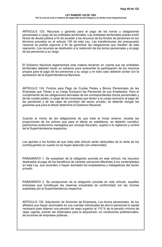 Hoja 49 de 132
LEY NUMERO 100 DE 1993
Por la cual se crea el sistema de seguridad social integral y se dictan otras disposiciones
ARTICULO 123. Recursos y garantía para el pago de los bonos y obligaciones
pensionales a cargo de las entidades territoriales. Las entidades territoriales podrán emitir
títulos de deuda pública a fin de acceder a los recursos de los fondos de pensiones en los
términos previstos en el artículo 100 de esta Ley. Las transferencias del presupuesto
nacional se podrán pignorar a fin de garantizar las obligaciones que resulten de esta
operación. Los recursos se destinarán a la redención de los bonos pensionales y al pago
de las pensiones a su cargo.
El Gobierno Nacional reglamentará esta materia teniendo en cuenta que las entidades
territoriales deberán hacer un esfuerzo para acrecentar la participación de los recursos
propios para el pago de las pensiones a su cargo y en todo caso deberán contar con la
aprobación de la Superintendencia Bancaria.
ARTICULO 124. Fondos para Pago de Cuotas Partes y Bonos Pensionales de las
Empresas que Tienen a su Cargo Exclusivo las Pensiones de sus Empleados. Para el
cumplimiento de las obligaciones derivadas de los correspondientes bonos pensionales y
de las cuotas partes, a cargo de las empresas que tienen a su cargo exclusivo el pago de
las pensiones y de las cajas de previsión del sector privado, se deberán otorgar las
garantías que para el efecto determine el Gobierno Nacional.
Cuando el monto de las obligaciones de que trata el inciso anterior, exceda las
proporciones de los activos que para el efecto se establezca, se deberán constituir
patrimonios autónomos manejados por encargo fiduciario, sujetos a la vigilancia y control
de la Superintendencia respectiva.
Los aportes a los fondos de que trata este artículo serán deducibles de la renta de los
contribuyentes en cuanto no se hayan deducido con anterioridad.
PARAGRAFO 1. Se exceptúan de la obligación prevista en este artículo, los recursos
destinados al pago de los beneficios de carácter pensional diferentes a los contemplados
en esta Ley, que acuerden o hayan acordado los empleadores y trabajadores del sector
privado.
PARAGRAFO 2. Se excepcionan de la obligación prevista en este artículo, aquellas
empresas que constituyan las reservas actuariales de conformidad con las normas
expedidas por la Superintendencia respectiva.
ARTICULO 125. Adquisición de Acciones de Empresas. Los bonos pensionales, de los
afiliados que hayan acumulado en sus cuentas individuales de ahorro pensional el capital
necesario para obtener una pensión de vejez superior al 110 % de la pensión mínima de
vejez vigente, podrán ser destinados para la adquisición, en condiciones preferenciales,
de acciones de empresas públicas.
 