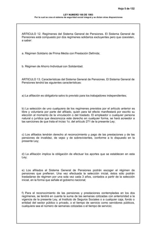 Hoja 5 de 132
LEY NUMERO 100 DE 1993
Por la cual se crea el sistema de seguridad social integral y se dictan otras disposiciones
ARTICULO 12. Regímenes del Sistema General de Pensiones. El Sistema General de
Pensiones está compuesto por dos regímenes solidarios excluyentes pero que coexisten,
a saber:
a. Régimen Solidario de Prima Media con Prestación Definida;
b. Régimen de Ahorro Individual con Solidaridad.
ARTICULO 13. Características del Sistema General de Pensiones. El Sistema General de
Pensiones tendrá las siguientes características:
a) La afiliación es obligatoria salvo lo previsto para los trabajadores independientes;
b) La selección de uno cualquiera de los regímenes previstos por el artículo anterior es
libre y voluntaria por parte del afiliado, quien para tal efecto manifestará por escrito su
elección al momento de la vinculación o del traslado. El empleador o cualquier persona
natural o jurídica que desconozca este derecho en cualquier forma, se hará acreedor a
las sanciones de que trata el inciso 1o. del artículo 271 de la presente Ley;
c) Los afiliados tendrán derecho al reconocimiento y pago de las prestaciones y de las
pensiones de invalidez, de vejez y de sobrevivientes, conforme a lo dispuesto en la
presente Ley;
d) La afiliación implica la obligación de efectuar los aportes que se establecen en esta
Ley;
e) Los afiliados al Sistema General de Pensiones podrán escoger el régimen de
pensiones que prefieran. Una vez efectuada la selección inicial, éstos sólo podrán
trasladarse de régimen por una sola vez cada 3 años, contados a partir de la selección
inicial, en la forma que señale el gobierno nacional;
f) Para el reconocimiento de las pensiones y prestaciones contempladas en los dos
regímenes, se tendrá en cuenta la suma de las semanas cotizadas con anterioridad a la
vigencia de la presente Ley, al Instituto de Seguros Sociales o a cualquier caja, fondo o
entidad del sector público o privado, o el tiempo de servicio como servidores públicos,
cualquiera sea el número de semanas cotizadas o el tiempo de servicio;
 