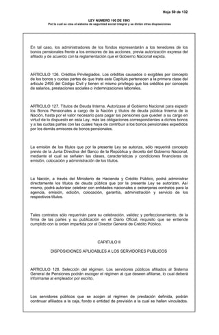 Hoja 50 de 132
LEY NUMERO 100 DE 1993
Por la cual se crea el sistema de seguridad social integral y se dictan otras disposiciones
En tal caso, los administradores de los fondos representarán a los tenedores de los
bonos pensionales frente a los emisores de las acciones, previa autorización expresa del
afiliado y de acuerdo con la reglamentación que el Gobierno Nacional expida.
ARTICULO 126. Créditos Privilegiados. Los créditos causados o exigibles por concepto
de los bonos y cuotas partes de que trata este Capítulo pertenecen a la primera clase del
artículo 2495 del Código Civil y tienen el mismo privilegio que los créditos por concepto
de salarios, prestaciones sociales o indemnizaciones laborales.
ARTICULO 127. Títulos de Deuda Interna. Autorizase al Gobierno Nacional para expedir
los Bonos Pensionales a cargo de la Nación y títulos de deuda pública Interna de la
Nación, hasta por el valor necesario para pagar las pensiones que queden a su cargo en
virtud de lo dispuesto en esta Ley, más las obligaciones correspondientes a dichos bonos
y a las cuotas partes con las cuales haya de contribuir a los bonos pensionales expedidos
por los demás emisores de bonos pensionales.
La emisión de los títulos que por la presente Ley se autoriza, sólo requerirá concepto
previo de la Junta Directiva del Banco de la República y decreto del Gobierno Nacional,
mediante el cual se señalen las clases, características y condiciones financieras de
emisión, colocación y administración de los títulos.
La Nación, a través del Ministerio de Hacienda y Crédito Público, podrá administrar
directamente los títulos de deuda pública que por la presente Ley se autorizan. Así
mismo, podrá autorizar celebrar con entidades nacionales o extranjeras contratos para la
agencia, emisión, edición, colocación, garantía, administración y servicio de los
respectivos títulos.
Tales contratos sólo requerirán para su celebración, validez y perfeccionamiento, de la
firma de las partes y su publicación en el Diario Oficial, requisito que se entiende
cumplido con la orden impartida por el Director General de Crédito Público.
CAPITULO II
DISPOSICIONES APLICABLES A LOS SERVIDORES PUBLICOS
ARTICULO 128. Selección del régimen. Los servidores públicos afiliados al Sistema
General de Pensiones podrán escoger el régimen al que deseen afiliarse, lo cual deberá
informarse al empleador por escrito.
Los servidores públicos que se acojan al régimen de prestación definida, podrán
continuar afiliados a la caja, fondo o entidad de previsión a la cual se hallen vinculados.
 