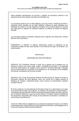 Hoja 51 de 132
LEY NUMERO 100 DE 1993
Por la cual se crea el sistema de seguridad social integral y se dictan otras disposiciones
Estas entidades administrarán los recursos y pagarán las pensiones conforme a las
disposiciones de dicho régimen previstas en la presente Ley.
Los servidores públicos que no estén afiliados a una caja, fondo o entidad de previsión o
seguridad social, aquellos que se hallen afiliados a alguna de estas entidades cuya
liquidación se ordene, y los que ingresen por primera vez a la fuerza laboral, en caso de
que seleccionen el régimen de prestación definida, se afiliarán al Instituto de Seguros
Sociales.
Los servidores públicos nacionales cualquiera sea el régimen que seleccionen, tendrán
derecho a bono pensional.
PARAGRAFO. La afiliación al régimen seleccionado implica la aceptación de las
condiciones propias de éste, para acceder a las pensiones de vejez, de invalidez y de
sobrevivientes.
CAPITULO III
ENTIDADES DEL SECTOR PUBLICO
ARTICULO 129. Prohibición General. A partir de la vigencia de la presente Ley, se
prohíbe la creación de nuevas cajas, fondos o entidades de previsión o de seguridad
social del sector público, de cualquier orden nacional o territorial, diferentes a aquellas
que de conformidad con lo previsto en la presente Ley. se constituyan como entidades
promotoras o prestadoras de servicios de salud.
ARTICULO 130. Fondo de Pensiones Públicas del Nivel Nacional. Crease el Fondo de
Pensiones Públicas del Nivel Nacional, como una cuenta de la Nación adscrita al
Ministerio de Trabajo y Seguridad Social, cuyos recursos se administrarán mediante
encargo fiduciario.
El Fondo sustituirá a la Caja Nacional de Previsión Social en lo relacionado con el pago
de las pensiones de vejez o de jubilación, de invalidez y de sustitución o sobrevivientes, y
a las demás cajas de previsión o fondos insolventes del sector público del orden nacional,
que el Gobierno determine y para los mismos efectos. El Gobierno Nacional establecerá
los mecanismos requeridos para el pago de las pensiones reconocidas o causadas con
anterioridad a la presente Ley.
A partir de 1995, todas las obligaciones por concepto de pensiones de vejez, de invalidez
y de sobrevivientes, reconocidas por la Caja Nacional de Previsión, serán pagadas por el
Fondo de Pensiones Públicas del Nivel Nacional.
 