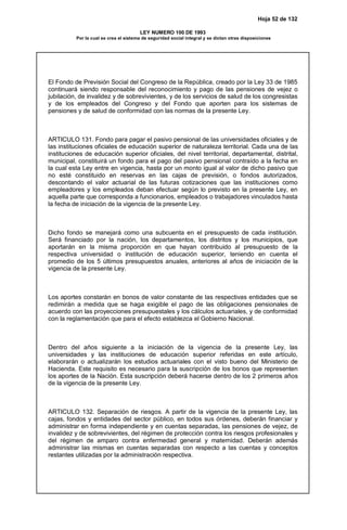Hoja 52 de 132
LEY NUMERO 100 DE 1993
Por la cual se crea el sistema de seguridad social integral y se dictan otras disposiciones
El Fondo de Previsión Social del Congreso de la República, creado por la Ley 33 de 1985
continuará siendo responsable del reconocimiento y pago de las pensiones de vejez o
jubilación, de invalidez y de sobrevivientes, y de los servicios de salud de los congresistas
y de los empleados del Congreso y del Fondo que aporten para los sistemas de
pensiones y de salud de conformidad con las normas de la presente Ley.
ARTICULO 131. Fondo para pagar el pasivo pensional de las universidades oficiales y de
las instituciones oficiales de educación superior de naturaleza territorial. Cada una de las
instituciones de educación superior oficiales, del nivel territorial, departamental, distrital,
municipal, constituirá un fondo para el pago del pasivo pensional contraído a la fecha en
la cual esta Ley entre en vigencia, hasta por un monto igual al valor de dicho pasivo que
no esté constituido en reservas en las cajas de previsión, o fondos autorizados,
descontando el valor actuarial de las futuras cotizaciones que las instituciones como
empleadores y los empleados deban efectuar según lo previsto en la presente Ley, en
aquella parte que corresponda a funcionarios, empleados o trabajadores vinculados hasta
la fecha de iniciación de la vigencia de la presente Ley.
Dicho fondo se manejará como una subcuenta en el presupuesto de cada institución.
Será financiado por la nación, los departamentos, los distritos y los municipios, que
aportarán en la misma proporción en que hayan contribuido al presupuesto de la
respectiva universidad o institución de educación superior, teniendo en cuenta el
promedio de los 5 últimos presupuestos anuales, anteriores al años de iniciación de la
vigencia de la presente Ley.
Los aportes constarán en bonos de valor constante de las respectivas entidades que se
redimirán a medida que se haga exigible el pago de las obligaciones pensionales de
acuerdo con las proyecciones presupuestales y los cálculos actuariales, y de conformidad
con la reglamentación que para el efecto establezca el Gobierno Nacional.
Dentro del años siguiente a la iniciación de la vigencia de la presente Ley, las
universidades y las instituciones de educación superior referidas en este artículo,
elaborarán o actualizarán los estudios actuariales con el visto bueno del Ministerio de
Hacienda. Este requisito es necesario para la suscripción de los bonos que representen
los aportes de la Nación. Esta suscripción deberá hacerse dentro de los 2 primeros años
de la vigencia de la presente Ley.
ARTICULO 132. Separación de riesgos. A partir de la vigencia de la presente Ley, las
cajas, fondos y entidades del sector público, en todos sus órdenes, deberán financiar y
administrar en forma independiente y en cuentas separadas, las pensiones de vejez, de
invalidez y de sobrevivientes, del régimen de protección contra los riesgos profesionales y
del régimen de amparo contra enfermedad general y maternidad. Deberán además
administrar las mismas en cuentas separadas con respecto a las cuentas y conceptos
restantes utilizadas por la administración respectiva.
 