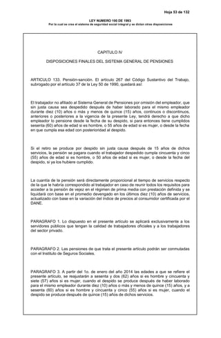 Hoja 53 de 132
LEY NUMERO 100 DE 1993
Por la cual se crea el sistema de seguridad social integral y se dictan otras disposiciones
CAPITULO IV
DISPOSICIONES FINALES DEL SISTEMA GENERAL DE PENSIONES
ARTICULO 133. Pensión-sanción. El artículo 267 del Código Sustantivo del Trabajo,
subrogado por el artículo 37 de la Ley 50 de 1990, quedará así:
El trabajador no afiliado al Sistema General de Pensiones por omisión del empleador, que
sin justa causa sea despedido después de haber laborado para el mismo empleador
durante diez (10) años o más y menos de quince (15) años, continuos o discontinuos,
anteriores o posteriores a la vigencia de la presente Ley, tendrá derecho a que dicho
empleador lo pensione desde la fecha de su despido, si para entonces tiene cumplidos
sesenta (60) años de edad si es hombre, o 55 años de edad si es mujer, o desde la fecha
en que cumpla esa edad con posterioridad al despido.
Si el retiro se produce por despido sin justa causa después de 15 años de dichos
servicios, la pensión se pagara cuando el trabajador despedido cumpla cincuenta y cinco
(55) años de edad si es hombre, o 50 años de edad si es mujer, o desde la fecha del
despido, si ya los hubiere cumplido.
La cuantía de la pensión será directamente proporcional al tiempo de servicios respecto
de la que le habría correspondido al trabajador en caso de reunir todos los requisitos para
acceder a la pensión de vejez en el régimen de prima media con prestación definida y se
liquidará con base en el promedio devengado en los últimos diez (10) años de servicios,
actualizado con base en la variación del índice de precios al consumidor certificada por el
DANE.
PARAGRAFO 1. Lo dispuesto en el presente artículo se aplicará exclusivamente a los
servidores públicos que tengan la calidad de trabajadores oficiales y a los trabajadores
del sector privado.
PARAGRAFO 2. Las pensiones de que trata el presente artículo podrán ser conmutadas
con el Instituto de Seguros Sociales.
PARAGRAFO 3. A partir del 1o. de enero del año 2014 las edades a que se refiere el
presente artículo, se reajustarán a sesenta y dos (62) años si es hombre y cincuenta y
siete (57) años si es mujer, cuando el despido se produce después de haber laborado
para el mismo empleador durante diez (10) años o más y menos de quince (15) años, y a
sesenta (60) años si es hombre y cincuenta y cinco (55) años si es mujer, cuando el
despido se produce después de quince (15) años de dichos servicios.
 
