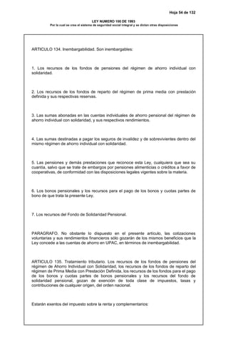 Hoja 54 de 132
LEY NUMERO 100 DE 1993
Por la cual se crea el sistema de seguridad social integral y se dictan otras disposiciones
ARTICULO 134. Inembargabilidad. Son inembargables:
1. Los recursos de los fondos de pensiones del régimen de ahorro individual con
solidaridad.
2. Los recursos de los fondos de reparto del régimen de prima media con prestación
definida y sus respectivas reservas.
3. Las sumas abonadas en las cuentas individuales de ahorro pensional del régimen de
ahorro individual con solidaridad, y sus respectivos rendimientos.
4. Las sumas destinadas a pagar los seguros de invalidez y de sobrevivientes dentro del
mismo régimen de ahorro individual con solidaridad.
5. Las pensiones y demás prestaciones que reconoce esta Ley, cualquiera que sea su
cuantía, salvo que se trate de embargos por pensiones alimenticias o créditos a favor de
cooperativas, de conformidad con las disposiciones legales vigentes sobre la materia.
6. Los bonos pensionales y los recursos para el pago de los bonos y cuotas partes de
bono de que trata la presente Ley.
7. Los recursos del Fondo de Solidaridad Pensional.
PARAGRAFO. No obstante lo dispuesto en el presente artículo, las cotizaciones
voluntarias y sus rendimientos financieros sólo gozarán de los mismos beneficios que la
Ley concede a las cuentas de ahorro en UPAC, en términos de inembargabilidad.
ARTICULO 135. Tratamiento tributario. Los recursos de los fondos de pensiones del
régimen de Ahorro Individual con Solidaridad, los recursos de los fondos de reparto del
régimen de Prima Media con Prestación Definida, los recursos de los fondos para el pago
de los bonos y cuotas partes de bonos pensionales y los recursos del fondo de
solidaridad pensional, gozan de exención de toda clase de impuestos, tasas y
contribuciones de cualquier origen, del orden nacional.
Estarán exentos del impuesto sobre la renta y complementarios:
 