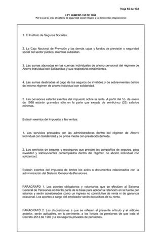 Hoja 55 de 132
LEY NUMERO 100 DE 1993
Por la cual se crea el sistema de seguridad social integral y se dictan otras disposiciones
1. El Instituto de Seguros Sociales.
2. La Caja Nacional de Previsión y las demás cajas y fondos de previsión o seguridad
social del sector público, mientras subsistan.
3. Las sumas abonadas en las cuentas individuales de ahorro pensional del régimen de
Ahorro Individual con Solidaridad y sus respectivos rendimientos.
4. Las sumas destinadas al pago de los seguros de invalidez y de sobrevivientes dentro
del mismo régimen de ahorro individual con solidaridad.
5. Las pensiones estarán exentas del impuesto sobre la renta. A partir del 1o. de enero
de 1998 estarán gravadas sólo en la parte que exceda de veinticinco (25) salarios
mínimos.
Estarán exentos del impuesto a las ventas:
1. Los servicios prestados por las administradoras dentro del régimen de Ahorro
Individual con Solidaridad y de prima media con prestación definida.
2. Los servicios de seguros y reaseguros que prestan las compañías de seguros, para
invalidez y sobrevivientes contemplados dentro del régimen de ahorro individual con
solidaridad.
Estarán exentos del impuesto de timbre los actos o documentos relacionados con la
administración del Sistema General de Pensiones.
PARAGRAFO 1. Los aportes obligatorios y voluntarios que se efectúen al Sistema
General de Pensiones no harán parte de la base para aplicar la retención en la fuente por
salarios y serán considerados como un ingreso no constitutivo de renta ni de ganancia
ocasional. Los aportes a cargo del empleador serán deducibles de su renta.
PARAGRAFO 2. Las disposiciones a que se refieren el presente artículo y el artículo
anterior, serán aplicables, en lo pertinente, a los fondos de pensiones de que trata el
Decreto 2513 de 1987 y a los seguros privados de pensiones.
 