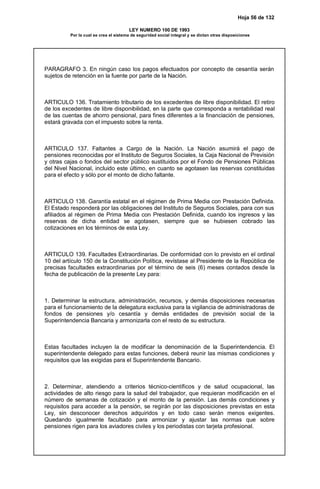 Hoja 56 de 132
LEY NUMERO 100 DE 1993
Por la cual se crea el sistema de seguridad social integral y se dictan otras disposiciones
PARAGRAFO 3. En ningún caso los pagos efectuados por concepto de cesantía serán
sujetos de retención en la fuente por parte de la Nación.
ARTICULO 136. Tratamiento tributario de los excedentes de libre disponibilidad. El retiro
de los excedentes de libre disponibilidad, en la parte que corresponda a rentabilidad real
de las cuentas de ahorro pensional, para fines diferentes a la financiación de pensiones,
estará gravada con el impuesto sobre la renta.
ARTICULO 137. Faltantes a Cargo de la Nación. La Nación asumirá el pago de
pensiones reconocidas por el Instituto de Seguros Sociales, la Caja Nacional de Previsión
y otras cajas o fondos del sector público sustituidos por el Fondo de Pensiones Públicas
del Nivel Nacional, incluido este último, en cuanto se agotasen las reservas constituidas
para el efecto y sólo por el monto de dicho faltante.
ARTICULO 138. Garantía estatal en el régimen de Prima Media con Prestación Definida.
El Estado responderá por las obligaciones del Instituto de Seguros Sociales, para con sus
afiliados al régimen de Prima Media con Prestación Definida, cuando los ingresos y las
reservas de dicha entidad se agotasen, siempre que se hubiesen cobrado las
cotizaciones en los términos de esta Ley.
ARTICULO 139. Facultades Extraordinarias. De conformidad con lo previsto en el ordinal
10 del artículo 150 de la Constitución Política, revístase al Presidente de la República de
precisas facultades extraordinarias por el término de seis (6) meses contados desde la
fecha de publicación de la presente Ley para:
1. Determinar la estructura, administración, recursos, y demás disposiciones necesarias
para el funcionamiento de la delegatura exclusiva para la vigilancia de administradoras de
fondos de pensiones y/o cesantía y demás entidades de previsión social de la
Superintendencia Bancaria y armonizarla con el resto de su estructura.
Estas facultades incluyen la de modificar la denominación de la Superintendencia. El
superintendente delegado para estas funciones, deberá reunir las mismas condiciones y
requisitos que las exigidas para el Superintendente Bancario.
2. Determinar, atendiendo a criterios técnico-científicos y de salud ocupacional, las
actividades de alto riesgo para la salud del trabajador, que requieran modificación en el
número de semanas de cotización y el monto de la pensión. Las demás condiciones y
requisitos para acceder a la pensión, se regirán por las disposiciones previstas en esta
Ley, sin desconocer derechos adquiridos y en todo caso serán menos exigentes.
Quedando igualmente facultado para armonizar y ajustar las normas que sobre
pensiones rigen para los aviadores civiles y los periodistas con tarjeta profesional.
 