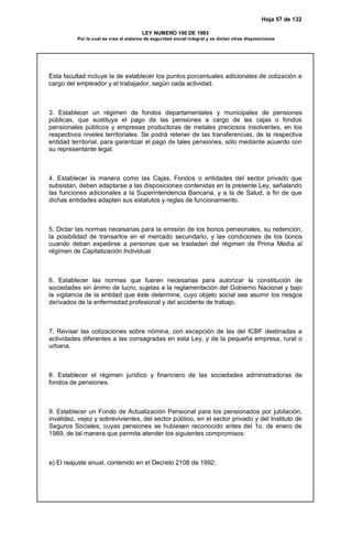 Hoja 57 de 132
LEY NUMERO 100 DE 1993
Por la cual se crea el sistema de seguridad social integral y se dictan otras disposiciones
Esta facultad incluye la de establecer los puntos porcentuales adicionales de cotización a
cargo del empleador y el trabajador, según cada actividad.
3. Establecer un régimen de fondos departamentales y municipales de pensiones
públicas, que sustituya el pago de las pensiones a cargo de las cajas o fondos
pensionales públicos y empresas productoras de metales preciosos insolventes, en los
respectivos niveles territoriales. Se podrá retener de las transferencias, de la respectiva
entidad territorial, para garantizar el pago de tales pensiones, sólo mediante acuerdo con
su representante legal.
4. Establecer la manera como las Cajas, Fondos o entidades del sector privado que
subsistan, deben adaptarse a las disposiciones contenidas en la presente Ley, señalando
las funciones adicionales a la Superintendencia Bancaria, y a la de Salud, a fin de que
dichas entidades adapten sus estatutos y reglas de funcionamiento.
5. Dictar las normas necesarias para la emisión de los bonos pensionales, su redención,
la posibilidad de transarlos en el mercado secundario, y las condiciones de los bonos
cuando deban expedirse a personas que se trasladen del régimen de Prima Media al
régimen de Capitalización Individual.
6. Establecer las normas que fueren necesarias para autorizar la constitución de
sociedades sin ánimo de lucro, sujetas a la reglamentación del Gobierno Nacional y bajo
la vigilancia de la entidad que éste determine, cuyo objeto social sea asumir los riesgos
derivados de la enfermedad profesional y del accidente de trabajo.
7. Revisar las cotizaciones sobre nómina, con excepción de las del ICBF destinadas a
actividades diferentes a las consagradas en esta Ley, y de la pequeña empresa, rural o
urbana.
8. Establecer el régimen jurídico y financiero de las sociedades administradoras de
fondos de pensiones.
9. Establecer un Fondo de Actualización Pensional para los pensionados por jubilación,
invalidez, vejez y sobrevivientes, del sector público, en el sector privado y del Instituto de
Seguros Sociales, cuyas pensiones se hubiesen reconocido antes del 1o. de enero de
1989, de tal manera que permita atender los siguientes compromisos:
a) El reajuste anual, contenido en el Decreto 2108 de 1992;
 