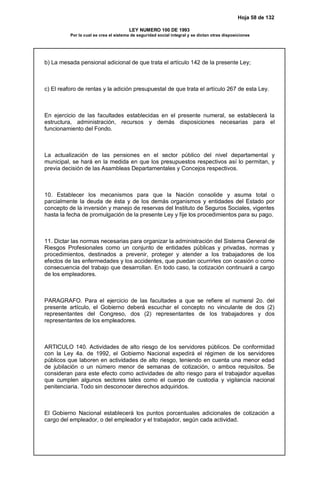 Hoja 58 de 132
LEY NUMERO 100 DE 1993
Por la cual se crea el sistema de seguridad social integral y se dictan otras disposiciones
b) La mesada pensional adicional de que trata el artículo 142 de la presente Ley;
c) El reaforo de rentas y la adición presupuestal de que trata el artículo 267 de esta Ley.
En ejercicio de las facultades establecidas en el presente numeral, se establecerá la
estructura, administración, recursos y demás disposiciones necesarias para el
funcionamiento del Fondo.
La actualización de las pensiones en el sector público del nivel departamental y
municipal, se hará en la medida en que los presupuestos respectivos así lo permitan, y
previa decisión de las Asambleas Departamentales y Concejos respectivos.
10. Establecer los mecanismos para que la Nación consolide y asuma total o
parcialmente la deuda de ésta y de los demás organismos y entidades del Estado por
concepto de la inversión y manejo de reservas del Instituto de Seguros Sociales, vigentes
hasta la fecha de promulgación de la presente Ley y fije los procedimientos para su pago.
11. Dictar las normas necesarias para organizar la administración del Sistema General de
Riesgos Profesionales como un conjunto de entidades públicas y privadas, normas y
procedimientos, destinados a prevenir, proteger y atender a los trabajadores de los
efectos de las enfermedades y los accidentes, que puedan ocurrirles con ocasión o como
consecuencia del trabajo que desarrollan. En todo caso, la cotización continuará a cargo
de los empleadores.
PARAGRAFO. Para el ejercicio de las facultades a que se refiere el numeral 2o. del
presente artículo, el Gobierno deberá escuchar el concepto no vinculante de dos (2)
representantes del Congreso, dos (2) representantes de los trabajadores y dos
representantes de los empleadores.
ARTICULO 140. Actividades de alto riesgo de los servidores públicos. De conformidad
con la Ley 4a. de 1992, el Gobierno Nacional expedirá el régimen de los servidores
públicos que laboren en actividades de alto riesgo, teniendo en cuenta una menor edad
de jubilación o un número menor de semanas de cotización, o ambos requisitos. Se
consideran para este efecto como actividades de alto riesgo para el trabajador aquellas
que cumplen algunos sectores tales como el cuerpo de custodia y vigilancia nacional
penitenciaria. Todo sin desconocer derechos adquiridos.
El Gobierno Nacional establecerá los puntos porcentuales adicionales de cotización a
cargo del empleador, o del empleador y el trabajador, según cada actividad.
 