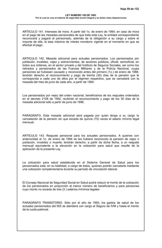 Hoja 59 de 132
LEY NUMERO 100 DE 1993
Por la cual se crea el sistema de seguridad social integral y se dictan otras disposiciones
ARTICULO 141. Intereses de mora. A partir del 1o. de enero de 1994, en caso de mora
en el pago de las mesadas pensionales de que trata esta Ley, la entidad correspondiente
reconocerá y pagará al pensionado, además de la obligación a su cargo y sobre el
importe de ella, la tasa máxima de interés moratorio vigente en el momento en que se
efectúe el pago.
ARTICULO 142. Mesada adicional para actuales pensionados. Los pensionados por
jubilación, invalidez, vejez y sobrevivientes, de sectores públicos, oficial, semioficial, en
todos sus órdenes, en el sector privado y del Instituto de Seguros Sociales, así como los
retirados y pensionados de las Fuerzas Militares y de la Policía Nacional, cuyas
pensiones se hubiesen causado y reconocido antes del primero (1o.) de enero de 1988,
tendrán derecho al reconocimiento y pago de treinta (30) días de la pensión que le
corresponda a cada uno de ellos por el régimen respectivo, que se cancelará con la
mesada del mes de junio de cada año, a partir de 1994.
Los pensionados por vejez del orden nacional, beneficiarios de los reajustes ordenados
en el decreto 2108 de 1992, recibirán el reconocimiento y pago de los 30 días de la
mesada adicional sólo a partir de junio de 1996.
PARAGRAFO. Esta mesada adicional será pagada por quien tenga a su cargo la
cancelación de la pensión sin que exceda de quince (15) veces el salario mínimo legal
mensual.
ARTICULO 143. Reajuste pensional para los actuales pensionados. A quienes con
anterioridad al 1o. de enero de 1994 se les hubiere reconocido la pensión de vejez o
jubilación, invalidez o muerte, tendrán derecho, a partir de dicha fecha, a un reajuste
mensual equivalente a la elevación en la cotización para salud que resulte de la
aplicación de la presente Ley.
La cotización para salud establecida en el Sistema General de Salud para los
pensionados está, en su totalidad, a cargo de éstos, quienes podrán cancelarla mediante
una cotización complementaría durante su período de vinculación laboral.
El Consejo Nacional de Seguridad Social en Salud podrá reducir el monto de la cotización
de los pensionados en proporción al menor número de beneficiarios y para pensiones
cuyo monto no exceda de tres (3 ) salarios mínimos legales
PARAGRAFO TRANSITORIO. Sólo por el año de 1993, los gastos de salud de los
actuales pensionados del ISS se atenderá con cargo al Seguro de IVM y hasta el monto
de la cuota patronal.
 