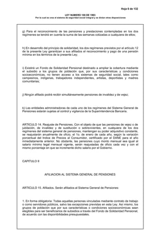 Hoja 6 de 132
LEY NUMERO 100 DE 1993
Por la cual se crea el sistema de seguridad social integral y se dictan otras disposiciones
g) Para el reconocimiento de las pensiones y prestaciones contempladas en los dos
regímenes se tendrá en cuenta la suma de las semanas cotizadas a cualquiera de ellos;
h) En desarrollo del principio de solidaridad, los dos regímenes previstos por el artículo 12
de la presente Ley garantizan a sus afiliados el reconocimiento y pago de una pensión
mínima en los términos de la presente Ley;
i) Existirá un Fondo de Solidaridad Pensional destinado a ampliar la cobertura mediante
el subsidio a los grupos de población que, por sus características y condiciones
socioeconómicas, no tienen acceso a los sistemas de seguridad social, tales como
campesinos, indígenas, trabajadores independientes, artistas, deportistas y madres
comunitarias;
j) Ningún afiliado podrá recibir simultáneamente pensiones de invalidez y de vejez;
k) Las entidades administradoras de cada uno de los regímenes del Sistema General de
Pensiones estarán sujetas al control y vigilancia de la Superintendencia Bancaria.
ARTICULO 14. Reajuste de Pensiones. Con el objeto de que las pensiones de vejez o de
jubilación, de invalidez y de sustitución o sobrevivientes, en cualquiera de los dos
regímenes del sistema general de pensiones, mantengan su poder adquisitivo constante,
se reajustarán anualmente de oficio, el 1o. de enero de cada año, según la variación
porcentual del Indice de Precios al Consumidor, certificado por el DANE para el año
inmediatamente anterior. No obstante, las pensiones cuyo monto mensual sea igual al
salario mínimo legal mensual vigente, serán reajustadas de oficio cada vez y con el
mismo porcentaje en que se incremente dicho salario por el Gobierno.
CAPITULO II
AFILIACION AL SISTEMA GENERAL DE PENSIONES
ARTICULO 15. Afiliados. Serán afiliados al Sistema General de Pensiones:
1. En forma obligatoria: Todas aquellas personas vinculadas mediante contrato de trabajo
o como servidores públicos, salvo las excepciones previstas en esta Ley. Así mismo, los
grupos de población que por sus características o condiciones socioeconómicas sean
elegibles para ser beneficiarios de subsidios a través del Fondo de Solidaridad Pensional,
de acuerdo con las disponibilidades presupuestales.
 